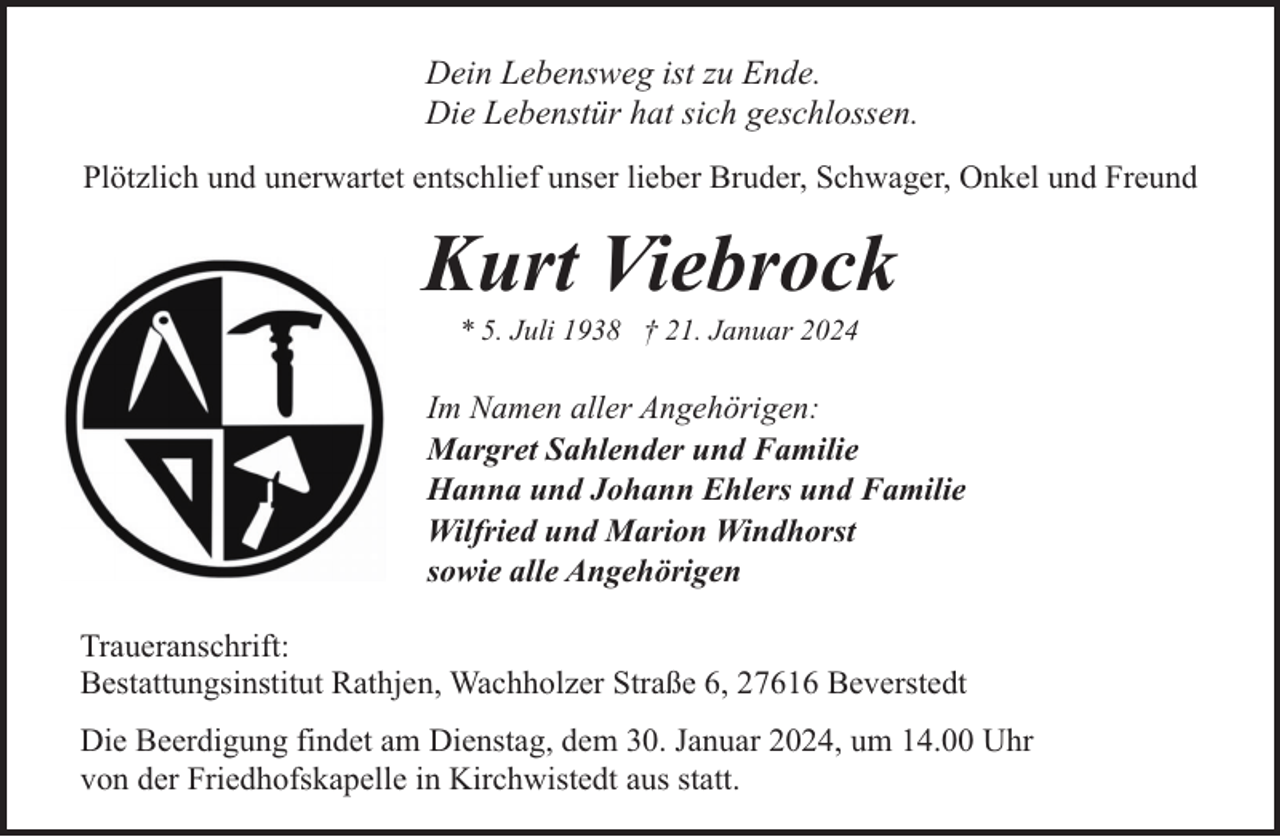 <p>Dein Lebensweg ist zu Ende.<br />Die Lebenstür hat sich geschlossen.<br />Plötzlich und unerwartet entschlief unser lieber Bruder, Schwager, Onkel und Freund</p><p>Kurt Viebrock<br />* 5. Juli 1938 † 21. Januar 2024</p><p>Im Namen aller Angehörigen:<br />Margret Sahlender und Familie<br />Hanna und Johann Ehlers und Familie<br />Wilfried und Marion Windhorst<br />sowie alle Angehörigen<br />Traueranschrift:<br />Bestattungsinstitut Rathjen, Wachholzer Straße 6, 27616 Beverstedt<br />Die Beerdigung findet am Dienstag, dem 30. Januar 2024, um 14.00 Uhr<br />von der Friedhofskapelle in Kirchwistedt aus statt.</p>