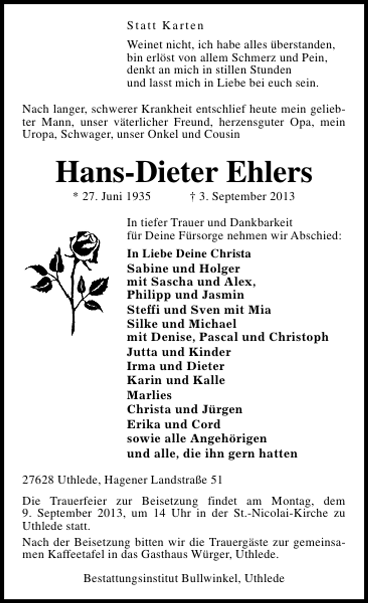 <p>Statt Karten<br />Weinet nicht, ich habe alles überstanden,<br />bin erlöst von allem Schmerz und Pein,<br />denkt an mich in stillen Stunden<br />und lasst mich in Liebe bei euch sein.<br />Nach langer, schwerer Krankheit entschlief heute mein geliebter Mann, unser väterlicher Freund, herzensguter Opa, mein<br />Uropa, Schwager, unser Onkel und Cousin</p><p>Hans-Dieter Ehlers<br />* 27. Juni 1935</p><p>† 3. September 2013</p><p>In tiefer Trauer und Dankbarkeit<br />für Deine Fürsorge nehmen wir Abschied:<br />In Liebe Deine Christa<br />Sabine und Holger<br />mit Sascha und Alex,<br />Philipp und Jasmin<br />Steffi und Sven mit Mia<br />Silke und Michael<br />mit Denise, Pascal und Christoph<br />Jutta und Kinder<br />Irma und Dieter<br />Karin und Kalle<br />Marlies<br />Christa und Jürgen<br />Erika und Cord<br />sowie alle Angehörigen<br />und alle, die ihn gern hatten<br />27628 Uthlede, Hagener Landstraße 51<br />Die Trauerfeier zur Beisetzung findet am Montag, dem<br />9. September 2013, um 14 Uhr in der St.-Nicolai-Kirche zu<br />Uthlede statt.<br />Nach der Beisetzung bitten wir die Trauergäste zur gemeinsamen Kaffeetafel in das Gasthaus Würger, Uthlede.<br />Bestattungsinstitut Bullwinkel, Uthlede</p>