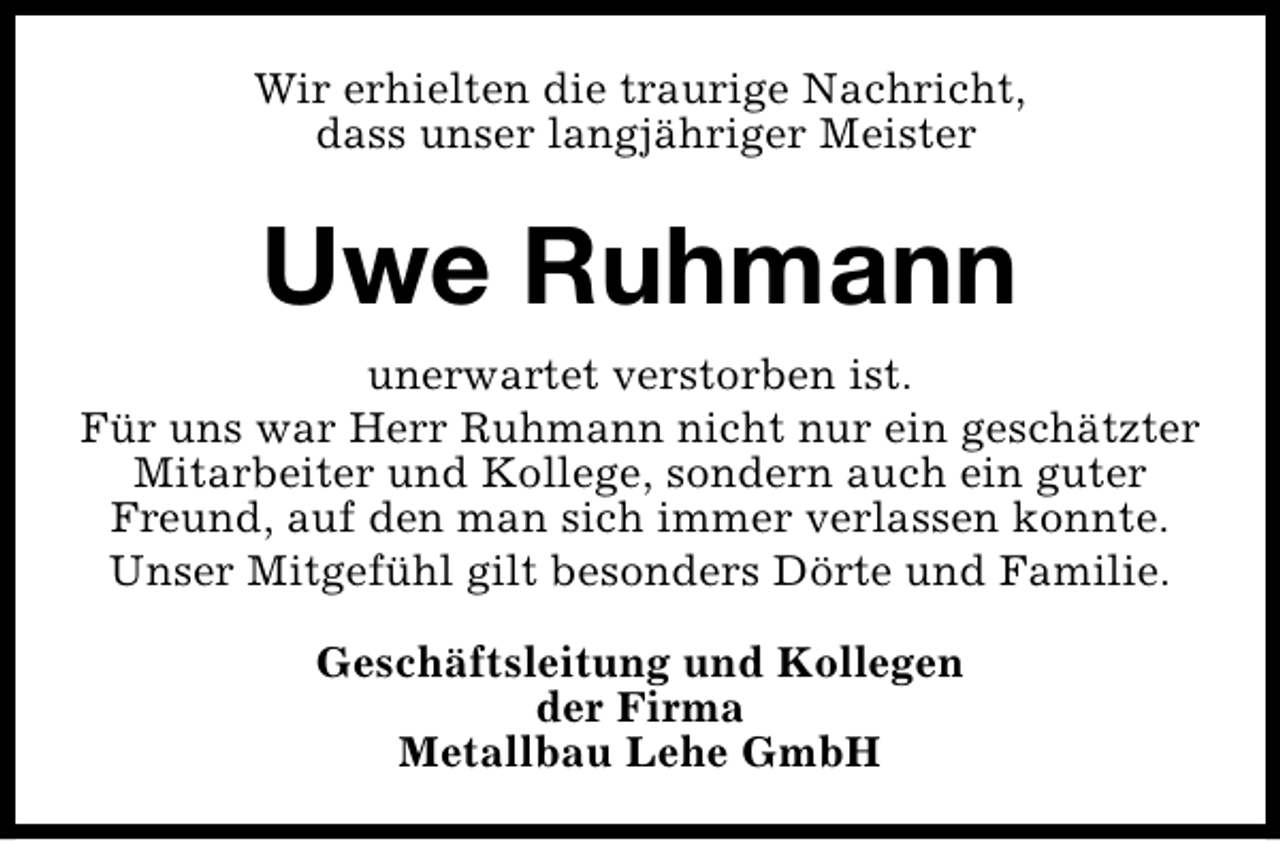 <p>Wir erhielten die traurige Nachricht,<br />dass unser langjähriger Meister</p><p>Uwe Ruhmann<br />unerwartet verstorben ist.<br />Für uns war Herr Ruhmann nicht nur ein geschätzter<br />Mitarbeiter und Kollege, sondern auch ein guter<br />Freund, auf den man sich immer verlassen konnte.<br />Unser Mitgefühl gilt besonders Dörte und Familie.<br />Geschäftsleitung und Kollegen<br />der Firma<br />Metallbau Lehe GmbH</p>