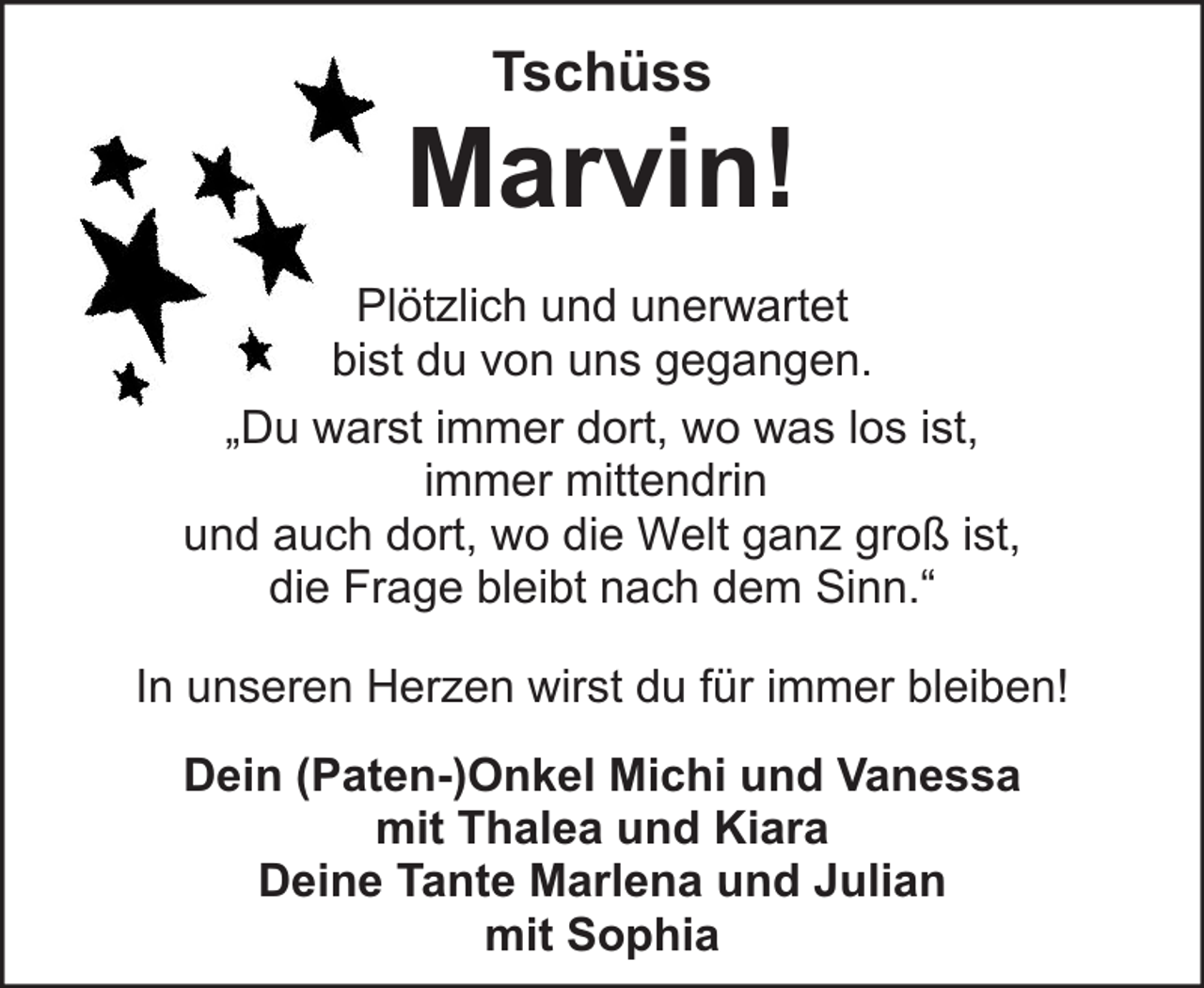 <p>Tschüss</p><p>Marvin!<br />Plötzlich und unerwartet<br />bist du von uns gegangen.<br />„Du warst immer dort, wo was los ist,<br />immer mittendrin<br />und auch dort, wo die Welt ganz groß ist,<br />die Frage bleibt nach dem Sinn.“<br />In unseren Herzen wirst du für immer bleiben!<br />Dein (Paten-)Onkel Michi und Vanessa<br />mit Thalea und Kiara<br />Deine Tante Marlena und Julian<br />mit Sophia</p>