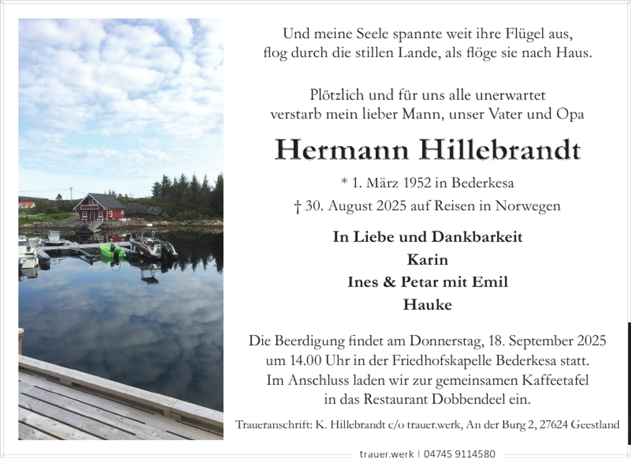<p>Und meine Seele spannte weit ihre Flügel aus,<br />ﬂog durch die stillen Lande, als ﬂöge sie nach Haus.<br />Plötzlich und für uns alle unerwartet<br />verstarb mein lieber Mann, unser Vater und Opa</p><p>Her mann Hi l lebrandt<br />* 1. März 1952 in Bederkesa<br />† 30. August 2025 auf Reisen in Norwegen</p><p>In Liebe und Dankbarkeit<br />Karin<br />Ines &amp; Petar mit Emil<br />Hauke<br />Die Beerdigung ﬁndet am Donnerstag, 18. September 2025<br />um 14.00 Uhr in der Friedhofskapelle Bederkesa statt.<br />Im Anschluss laden wir zur gemeinsamen Kaffeetafel<br />in das Restaurant Dobbendeel ein.<br />Traueranschrift: K. Hillebrandt c/o trauer.werk, An der Burg 2, 27624 Geestland<br />trauer.werk | 04745 9114580</p>