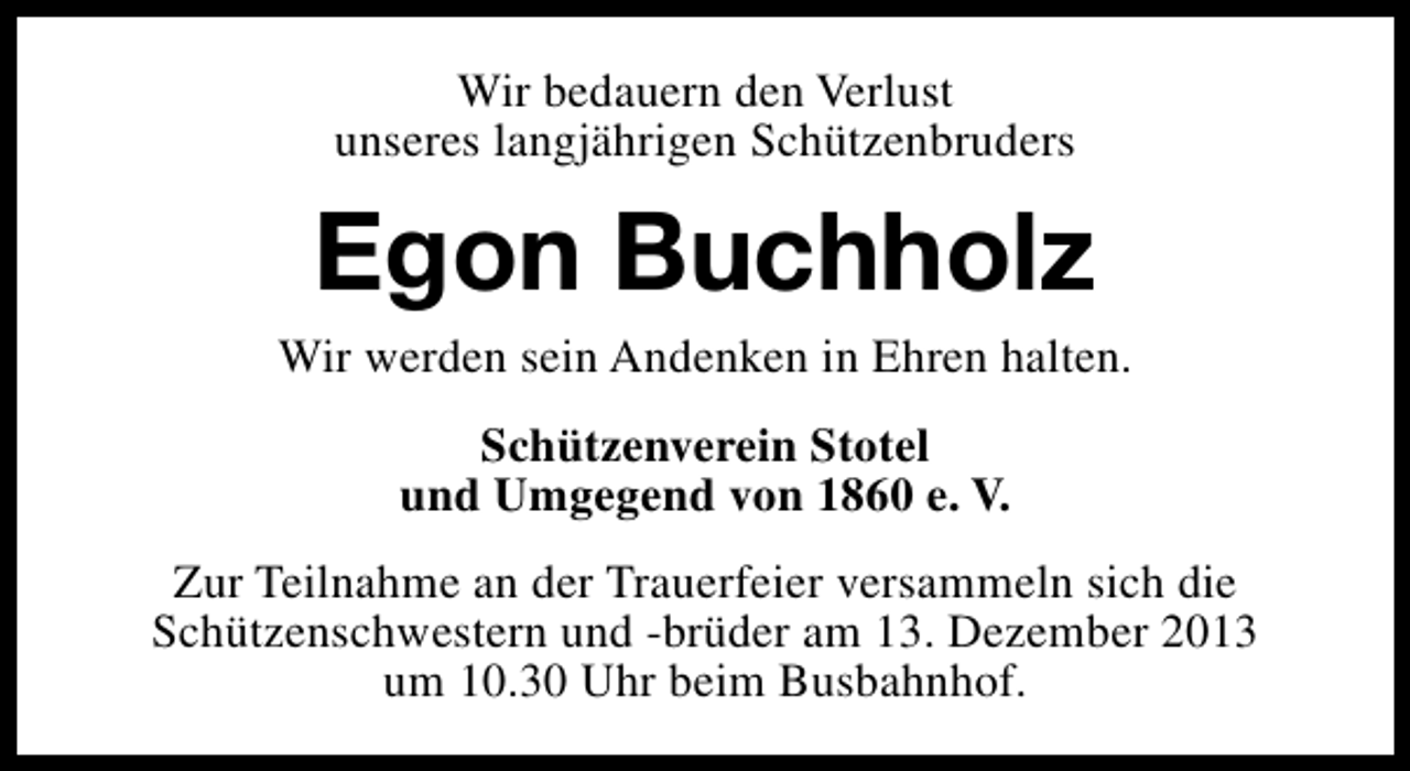 <p>Wir bedauern den Verlust<br />unseres langjährigen Schützenbruders</p><p>Egon Buchholz</p><p>Wir werden sein Andenken in Ehren halten.<br />Schützenverein Stotel<br />und Umgegend von 1860 e. V.<br />Zur Teilnahme an der Trauerfeier versammeln sich die<br />Schützenschwestern und -brüder am 13. Dezember 2013<br />um 10.30 Uhr beim Busbahnhof.</p>