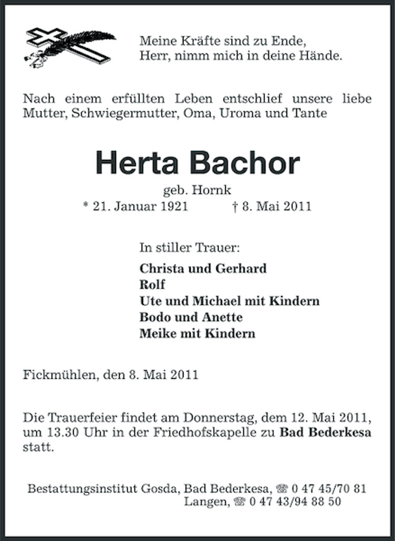 <p>Meine Kräfte sind zu Ende, Herr, nimm mich in deine Hände. Nach einem erfüllten Leben entschlief unsere liebe Mutter, Schwiegermutter, Oma, Uroma und Tante</p><p>Herta Bachor<br />geb. Hornk * 21. Januar 1921 † 8. Mai 2011 In stiller Trauer: Christa und Gerhard Rolf Ute und Michael mit Kindern Bodo und Anette Meike mit Kindern Fickmühlen, den 8. Mai 2011 Die Trauerfeier findet am Donnerstag, dem 12. Mai 2011, um 13.30 Uhr in der Friedhofskapelle zu Bad Bederkesa statt.<br />Bestattungsinstitut Gosda, Bad Bederkesa, 0 47 45/70 81 Langen, 0 47 43/94 88 50</p>