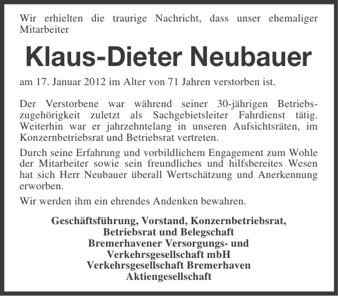 <p>Wir erhielten die traurige Nachricht, dass unser ehemaliger<br />Mitarbeiter</p><p>Klaus-Dieter Neubauer<br />am 17. Januar 2012 im Alter von 71 Jahren verstorben ist.<br />Der Verstorbene war während seiner 30-jährigen Betriebszugehörigkeit zuletzt als Sachgebietsleiter Fahrdienst tätig.<br />Weiterhin war er jahrzehntelang in unseren Aufsichtsräten, im<br />Konzernbetriebsrat und Betriebsrat vertreten.<br />Durch seine Erfahrung und vorbildlichem Engagement zum Wohle<br />der Mitarbeiter sowie sein freundliches und hilfsbereites Wesen<br />hat sich Herr Neubauer überall Wertschätzung und Anerkennung<br />erworben.<br />Wir werden ihm ein ehrendes Andenken bewahren.<br />Geschäftsführung, Vorstand, Konzernbetriebsrat,<br />Betriebsrat und Belegschaft<br />Bremerhavener Versorgungs- und<br />Verkehrsgesellschaft mbH<br />Verkehrsgesellschaft Bremerhaven<br />Aktiengesellschaft</p>