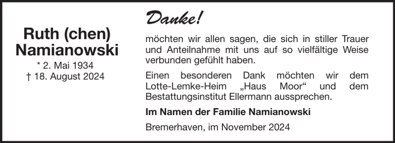<p>Ruth (chen)<br />Namianowski<br />* 2. Mai 1934<br />† 18. August 2024</p>
<p>Danke!<br />möchten wir allen sagen, die sich in stiller Trauer<br />und Anteilnahme mit uns auf so vielfältige Weise<br />verbunden gefühlt haben.<br />Einen besonderen Dank möchten wir<br />Lotte-Lemke-Heim „Haus Moor“ und<br />Bestattungsinstitut Ellermann aussprechen.<br />Im Namen der Familie Namianowski<br />Bremerhaven, im November 2024</p>
<p>dem<br />dem</p>