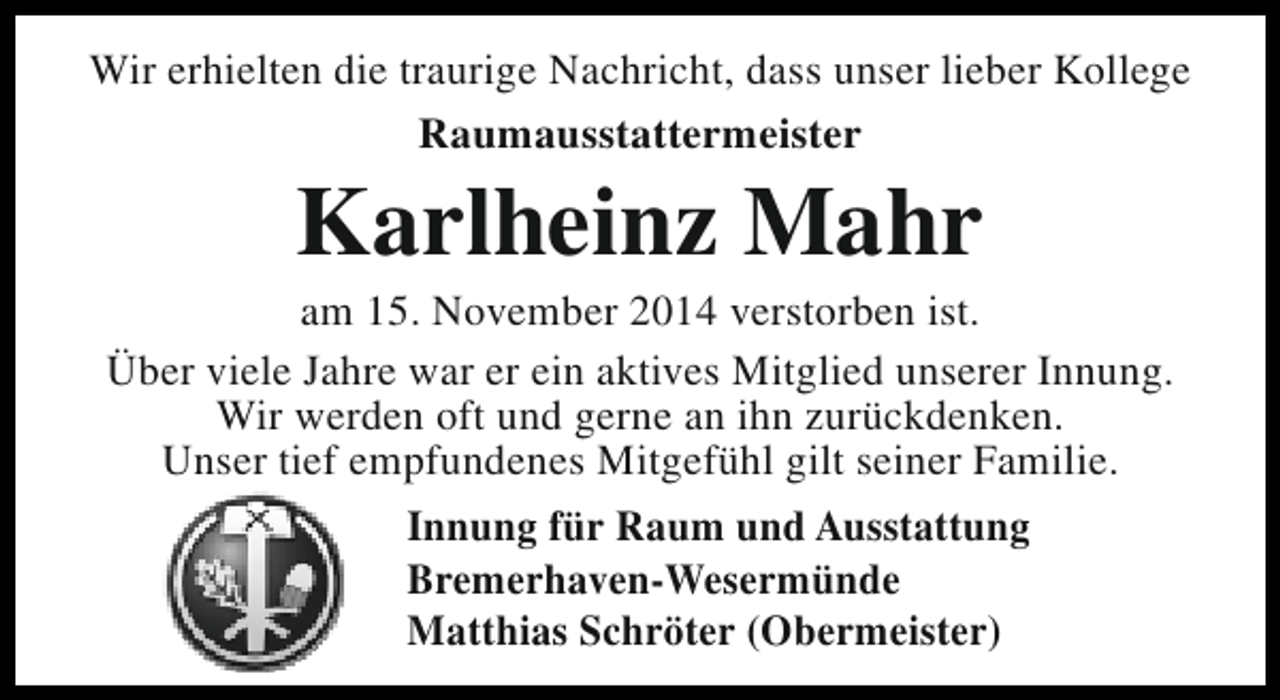 <p>Wir erhielten die traurige Nachricht, dass unser lieber Kollege<br />Raumausstattermeister</p><p>Karlheinz Mahr</p><p>am 15. November 2014 verstorben ist.<br />Über viele Jahre war er ein aktives Mitglied unserer Innung.<br />Wir werden oft und gerne an ihn zurückdenken.<br />Unser tief empfundenes Mitgefühl gilt seiner Familie.<br />Innung für Raum und Ausstattung<br />Bremerhaven-Wesermünde<br />Matthias Schröter (Obermeister)</p>