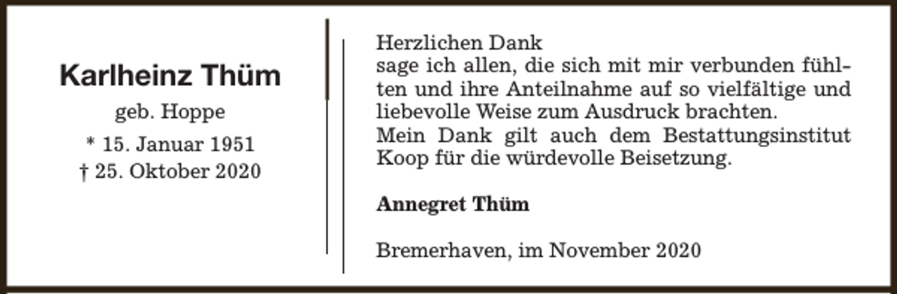 <p>Karlheinz Thüm<br />geb. Hoppe<br />* 15. Januar 1951<br />† 25. Oktober 2020</p><p>Herzlichen Dank<br />sage ich allen, die sich mit mir verbunden fühlten und ihre Anteilnahme auf so vielfältige und<br />liebevolle Weise zum Ausdruck brachten.<br />Mein Dank gilt auch dem Bestattungsinstitut<br />Koop für die würdevolle Beisetzung.<br />Annegret Thüm<br />Bremerhaven, im November 2020</p>