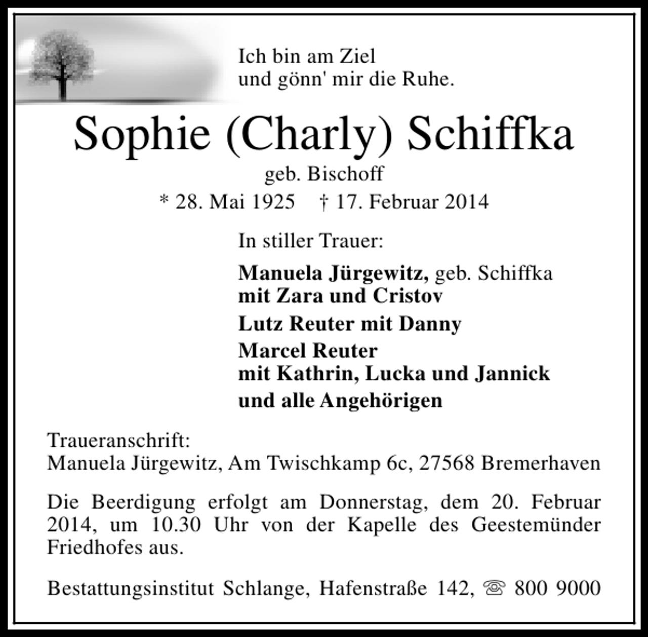 <p>Ich bin am Ziel<br />und gönn' mir die Ruhe.</p>
<p>Sophie (Charly) Schiffka<br />geb. Bischoff<br />* 28. Mai 1925 † 17. Februar 2014</p>
<p>In stiller Trauer:<br />Manuela Jürgewitz, geb. Schiffka<br />mit Zara und Cristov<br />Lutz Reuter mit Danny<br />Marcel Reuter<br />mit Kathrin, Lucka und Jannick<br />und alle Angehörigen<br />Traueranschrift:<br />Manuela Jürgewitz, Am Twischkamp 6c, 27568 Bremerhaven<br />Die Beerdigung erfolgt am Donnerstag, dem 20. Februar<br />2014, um 10.30 Uhr von der Kapelle des Geestemünder<br />Friedhofes aus.<br />Bestattungsinstitut Schlange, Hafenstraße 142, s 800 9000</p>