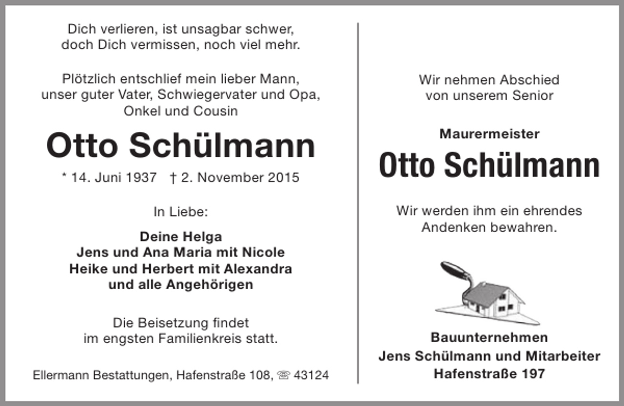 <p>Dich verlieren, ist unsagbar schwer,<br />doch Dich vermissen, noch viel mehr.<br />Plötzlich entschlief mein lieber Mann,<br />unser guter Vater, Schwiegervater und Opa,<br />Onkel und Cousin</p><p>Wir nehmen Abschied<br />von unserem Senior</p><p>Otto Schülmann</p><p>Maurermeister</p><p>* 14. Juni 1937 † 2. November 2015<br />In Liebe:<br />Deine Helga<br />Jens und Ana Maria mit Nicole<br />Heike und Herbert mit Alexandra<br />und alle Angehörigen<br />Die Beisetzung findet<br />im engsten Familienkreis statt.</p><p>Ellermann Bestattungen, Hafenstraße 108,  43124</p><p>Otto Schülmann<br />Wir werden ihm ein ehrendes<br />Andenken bewahren.</p><p>Bauunternehmen<br />Jens Schülmann und Mitarbeiter<br />Hafenstraße 197</p>