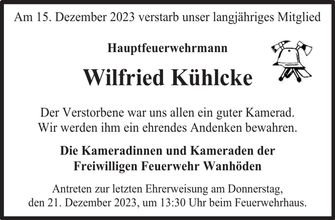 <p>Am 15. Dezember 2023 verstarb unser langjähriges Mitglied<br />Hauptfeuerwehrmann</p><p>Wilfried Kühlcke<br />Der Verstorbene war uns allen ein guter Kamerad.<br />Wir werden ihm ein ehrendes Andenken bewahren.<br />Die Kameradinnen und Kameraden der<br />Freiwilligen Feuerwehr Wanhöden<br />Antreten zur letzten Ehrerweisung am Donnerstag,<br />den 21. Dezember 2023, um 13:30 Uhr beim Feuerwehrhaus.</p>
