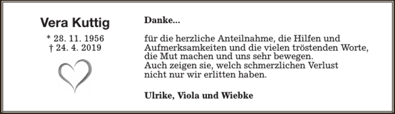 <p>Vera Kuttig<br />* 28. 11. 1956<br />† 24. 4. 2019</p><p>Danke...<br />für die herzliche Anteilnahme, die Hilfen und<br />Aufmerksamkeiten und die vielen tröstenden Worte,<br />die Mut machen und uns sehr bewegen.<br />Auch zeigen sie, welch schmerzlichen Verlust<br />nicht nur wir erlitten haben.<br />Ulrike, Viola und Wiebke</p>