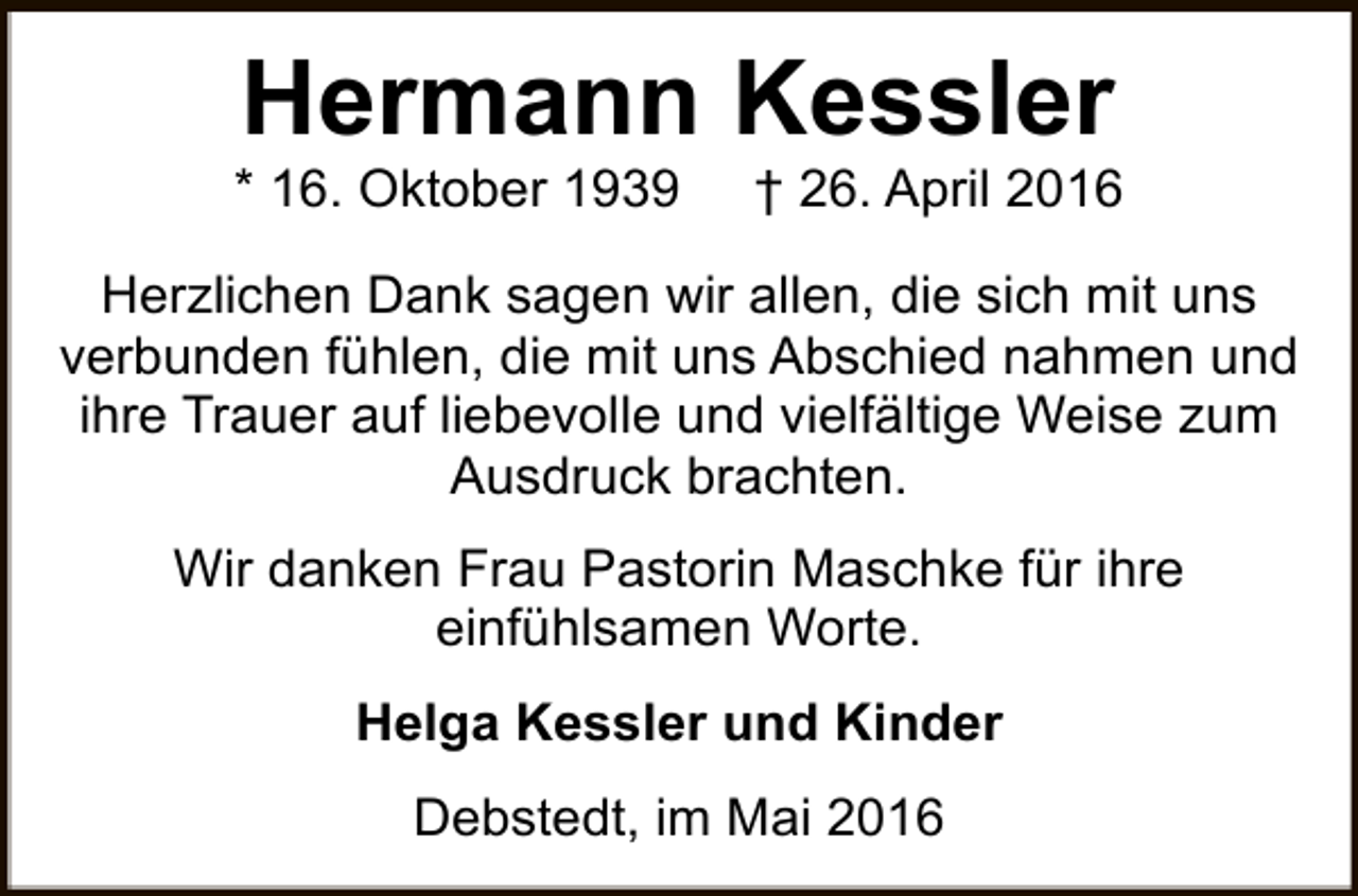 <p>Hermann Kessler</p><p>* 16. Oktober 1939</p><p>† 26. April 2016</p><p>Herzlichen Dank sagen wir allen, die sich mit uns<br />verbunden fühlen, die mit uns Abschied nahmen und<br />ihre Trauer auf liebevolle und vielfältige Weise zum<br />Ausdruck brachten.<br />Wir danken Frau Pastorin Maschke für ihre<br />einfühlsamen Worte.<br />Helga Kessler und Kinder<br />Debstedt, im Mai 2016</p>