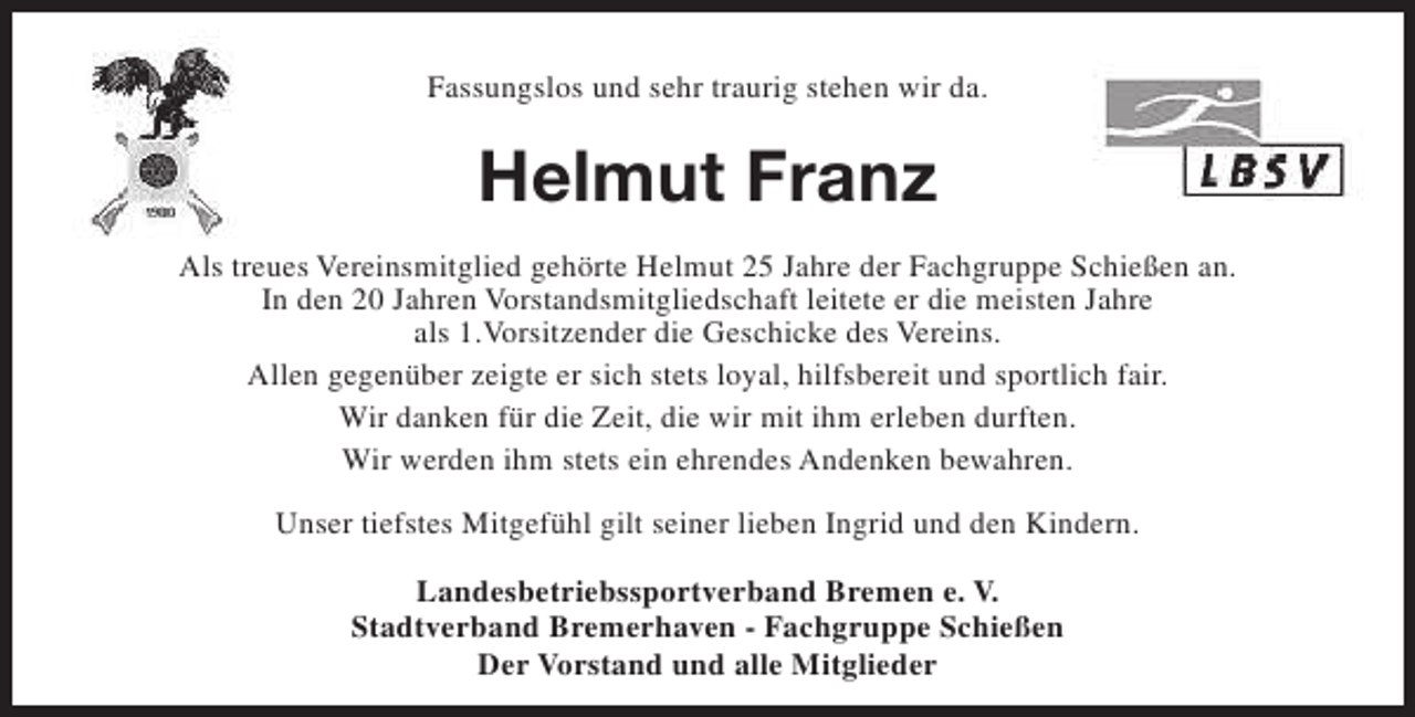 <p>Fassungslos und sehr traurig stehen wir da.</p><p>Helmut Franz<br />Als treues Vereinsmitglied gehörte Helmut 25 Jahre der Fachgruppe Schießen an.<br />In den 20 Jahren Vorstandsmitgliedschaft leitete er die meisten Jahre<br />als 1.Vorsitzender die Geschicke des Vereins.<br />Allen gegenüber zeigte er sich stets loyal, hilfsbereit und sportlich fair.<br />Wir danken für die Zeit, die wir mit ihm erleben durften.<br />Wir werden ihm stets ein ehrendes Andenken bewahren.<br />Unser tiefstes Mitgefühl gilt seiner lieben Ingrid und den Kindern.<br />Landesbetriebssportverband Bremen e. V.<br />Stadtverband Bremerhaven - Fachgruppe Schießen<br />Der Vorstand und alle Mitglieder</p>