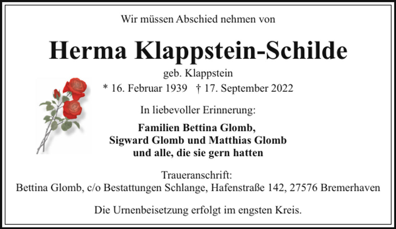 <p>Wir müssen Abschied nehmen von</p><p>Herma Klappstein-Schilde<br />geb. Klappstein<br />* 16. Februar 1939 † 17. September 2022<br />In liebevoller Erinnerung:<br />Familien Bettina Glomb,<br />Sigward Glomb und Matthias Glomb<br />und alle, die sie gern hatten<br />Traueranschrift:<br />Bettina Glomb, c/o Bestattungen Schlange, Hafenstraße 142, 27576 Bremerhaven<br />Die Urnenbeisetzung erfolgt im engsten Kreis.</p>