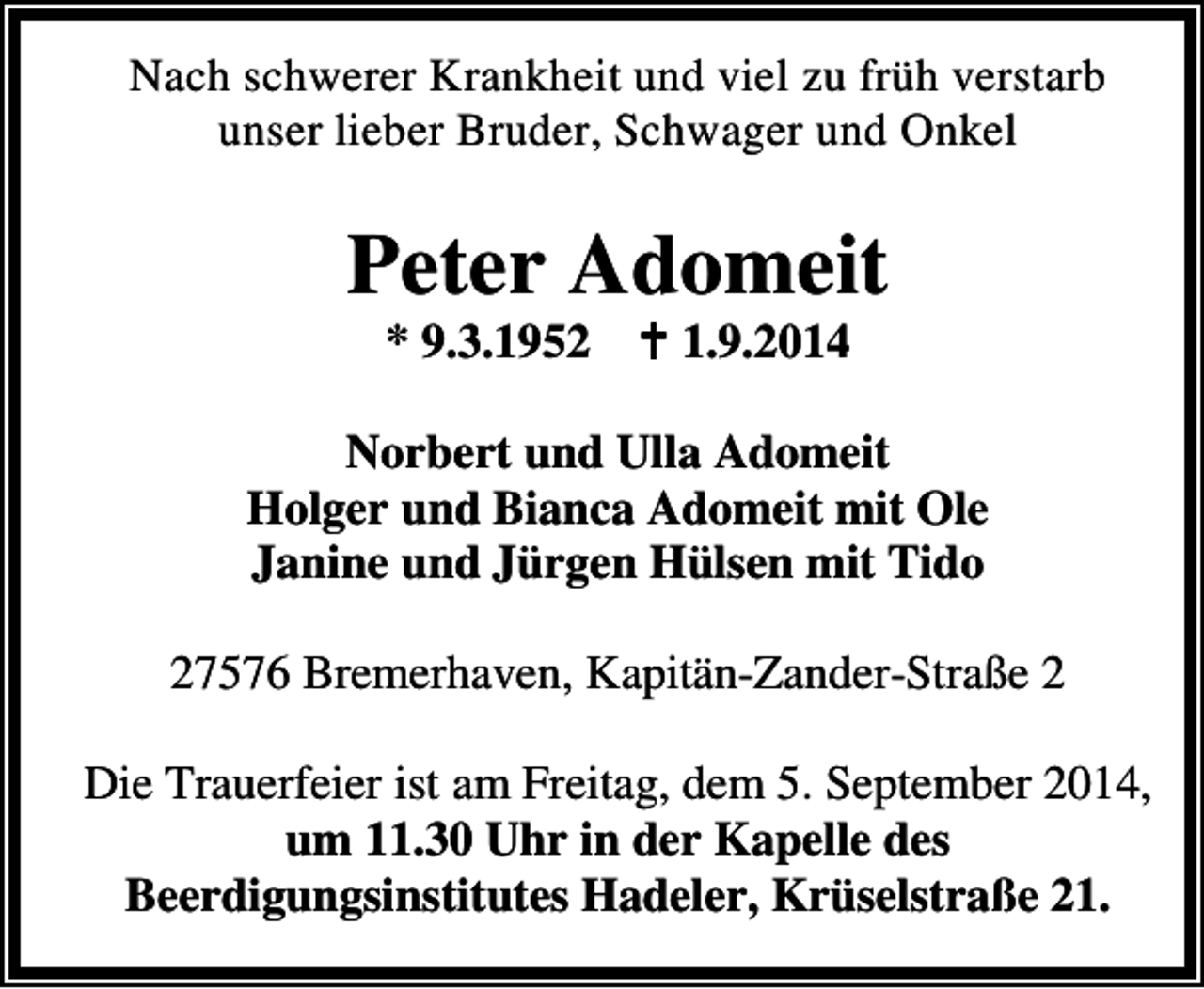 <p>Nach schwerer Krankheit und viel zu früh verstarb<br />unser lieber Bruder, Schwager und Onkel</p><p>Peter Adomeit<br />* 9.3.1952</p><p>1.9.2014</p><p>Norbert und Ulla Adomeit<br />Holger und Bianca Adomeit mit Ole<br />Janine und Jürgen Hülsen mit Tido<br />27576 Bremerhaven, Kapitän-Zander-Straße 2<br />Die Trauerfeier ist am Freitag, dem 5. September 2014,<br />um 11.30 Uhr in der Kapelle des<br />Beerdigungsinstitutes Hadeler, Krüselstraße 21.</p>