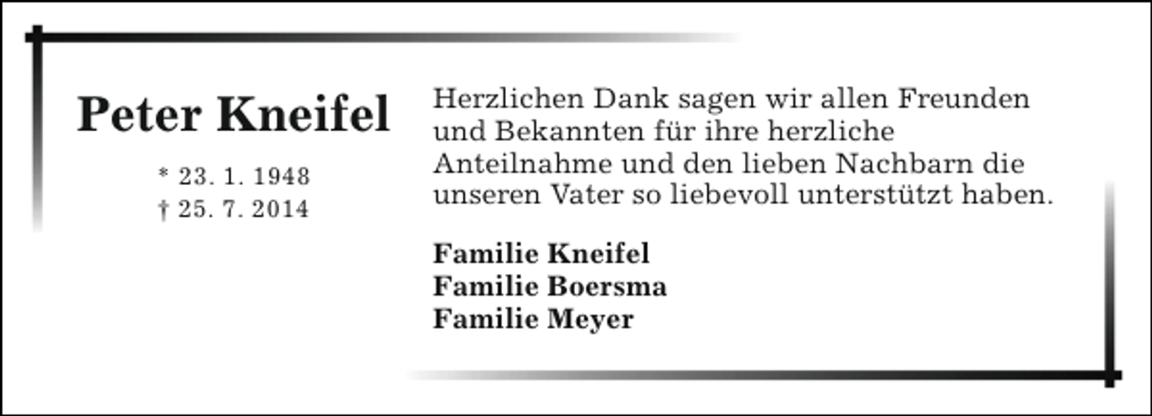 <p>Peter Kneifel<br />* 23. 1. 1948<br />† 25. 7. 2014</p><p>Herzlichen Dank sagen wir allen Freunden<br />und Bekannten für ihre herzliche<br />Anteilnahme und den lieben Nachbarn die<br />unseren Vater so liebevoll unterstützt haben.<br />Familie Kneifel<br />Familie Boersma<br />Familie Meyer</p>