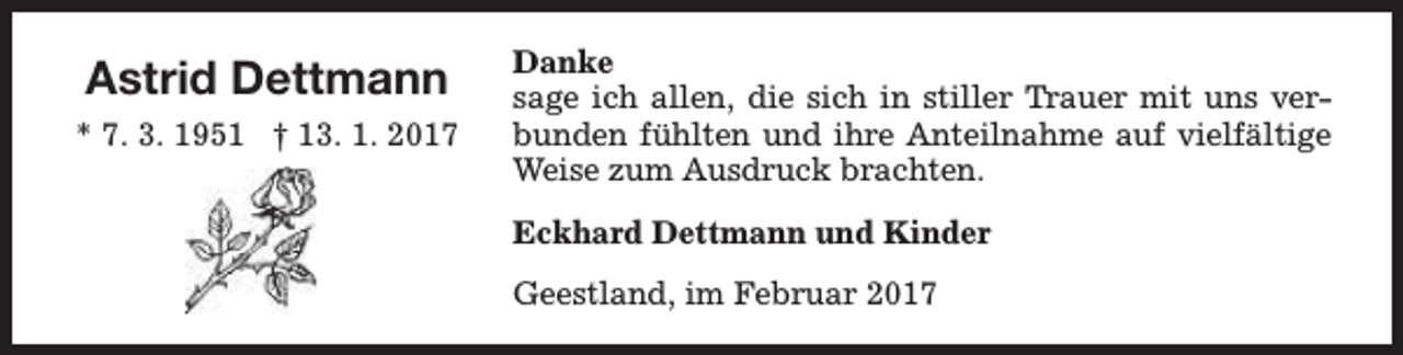 <p>Astrid Dettmann<br />* 7. 3. 1951 † 13. 1. 2017</p><p>Danke<br />sage ich allen, die sich in stiller Trauer mit uns verbunden fühlten und ihre Anteilnahme auf vielfältige<br />Weise zum Ausdruck brachten.<br />Eckhard Dettmann und Kinder<br />Geestland, im Februar 2017</p>