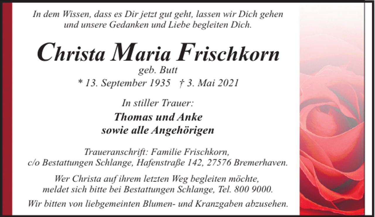 <p>In dem Wissen, dass es Dir jetzt gut geht, lassen wir Dich gehen<br />und unsere Gedanken und Liebe begleiten Dich.</p><p>Christa Maria Frischkorn<br />geb. Butt<br />* 13. September 1935 † 3. Mai 2021<br />In stiller Trauer:</p><p>Thomas und Anke<br />sowie alle Angehörigen<br />Traueranschrift: Familie Frischkorn,<br />c/o Bestattungen Schlange, Hafenstraße 142, 27576 Bremerhaven.<br />Wer Christa auf ihrem letzten Weg begleiten möchte,<br />meldet sich bitte bei Bestattungen Schlange, Tel. 800 9000.<br />Wir bitten von liebgemeinten Blumen- und Kranzgaben abzusehen.</p>