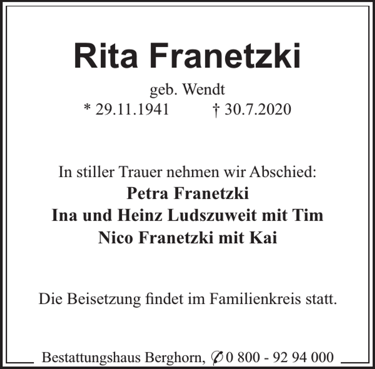 <p>Rita Franetzki<br />geb. Wendt<br />* 29.11.1941<br />† 30.7.2020</p><p>In stiller Trauer nehmen wir Abschied:</p><p>Petra Franetzki<br />Ina und Heinz Ludszuweit mit Tim<br />Nico Franetzki mit Kai<br />Die Beisetzung ﬁndet im Familienkreis statt.<br />Bestattungshaus Berghorn, * 0 800 - 92 94 000</p>