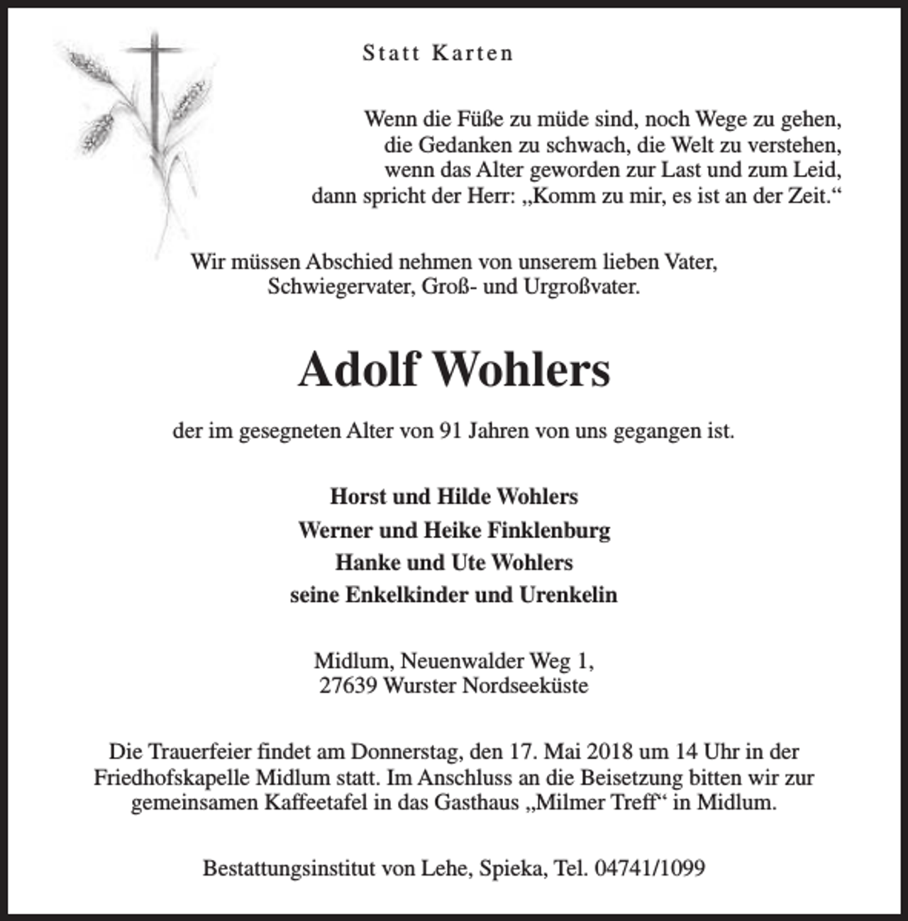<p>Statt Karten<br />Wenn die Füße zu müde sind, noch Wege zu gehen,<br />die Gedanken zu schwach, die Welt zu verstehen,<br />wenn das Alter geworden zur Last und zum Leid,<br />dann spricht der Herr: „Komm zu mir, es ist an der Zeit.“<br />Wir müssen Abschied nehmen von unserem lieben Vater,<br />Schwiegervater, Groß- und Urgroßvater.</p><p>Adolf Wohlers<br />der im gesegneten Alter von 91 Jahren von uns gegangen ist.<br />Horst und Hilde Wohlers<br />Werner und Heike Finklenburg<br />Hanke und Ute Wohlers<br />seine Enkelkinder und Urenkelin<br />Midlum, Neuenwalder Weg 1,<br />27639 Wurster Nordseeküste<br />Die Trauerfeier findet am Donnerstag, den 17. Mai 2018 um 14 Uhr in der<br />Friedhofskapelle Midlum statt. Im Anschluss an die Beisetzung bitten wir zur<br />gemeinsamen Kaffeetafel in das Gasthaus „Milmer Treff“ in Midlum.<br />Bestattungsinstitut von Lehe, Spieka, Tel. 04741/1099</p>