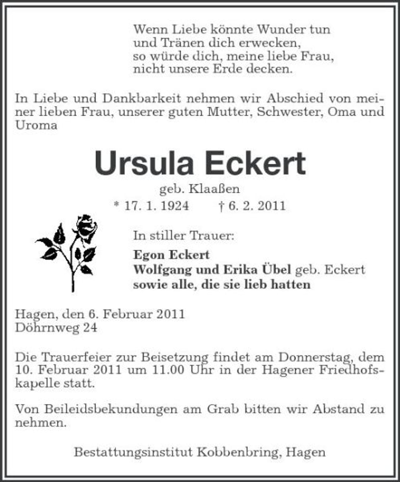 <p>Wenn Liebe könnte Wunder tun und Tränen dich erwecken, so würde dich, meine liebe Frau, nicht unsere Erde decken. In Liebe und Dankbarkeit nehmen wir Abschied von meiner lieben Frau, unserer guten Mutter, Schwester, Oma und Uroma</p><p>Ursula Eckert<br />geb. Klaaßen * 17. 1. 1924 † 6. 2. 2011 In stiller Trauer: Egon Eckert Wolfgang und Erika Übel geb. Eckert sowie alle, die sie lieb hatten Hagen, den 6. Februar 2011 Döhrnweg 24 Die Trauerfeier zur Beisetzung findet am Donnerstag, dem 10. Februar 2011 um 11.00 Uhr in der Hagener Friedhofskapelle statt. Von Beileidsbekundungen am Grab bitten wir Abstand zu nehmen. Bestattungsinstitut Kobbenbring, Hagen</p>