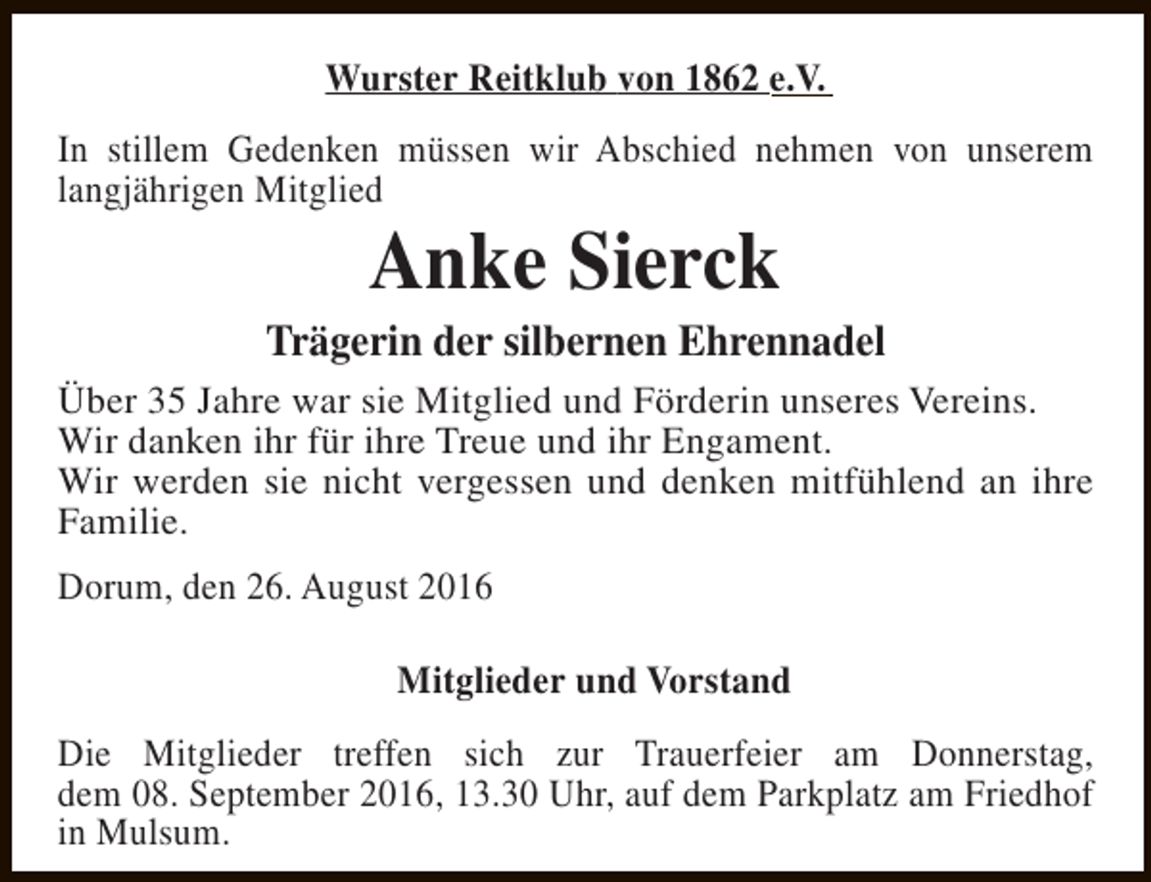 <p>Wurster Reitklub von 1862 e.V.<br />In stillem Gedenken müssen wir Abschied nehmen von unserem<br />langjährigen Mitglied</p><p>Anke Sierck</p><p>Trägerin der silbernen Ehrennadel<br />Über 35 Jahre war sie Mitglied und Förderin unseres Vereins.<br />Wir danken ihr für ihre Treue und ihr Engament.<br />Wir werden sie nicht vergessen und denken mitfühlend an ihre<br />Familie.<br />Dorum, den 26. August 2016<br />Mitglieder und Vorstand<br />Die Mitglieder treffen sich zur Trauerfeier am Donnerstag,<br />dem 08. September 2016, 13.30 Uhr, auf dem Parkplatz am Friedhof<br />in Mulsum.</p>
