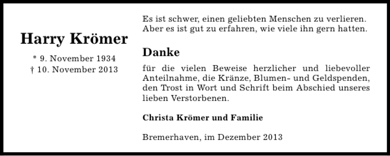 <p>Harry Krömer<br />* 9. November 1934<br />† 10. November 2013</p><p>Es ist schwer, einen geliebten Menschen zu verlieren.<br />Aber es ist gut zu erfahren, wie viele ihn gern hatten.</p><p>Danke<br />für die vielen Beweise herzlicher und liebevoller<br />Anteilnahme, die Kränze, Blumen- und Geldspenden,<br />den Trost in Wort und Schrift beim Abschied unseres<br />lieben Verstorbenen.<br />Christa Krömer und Familie<br />Bremerhaven, im Dezember 2013</p>