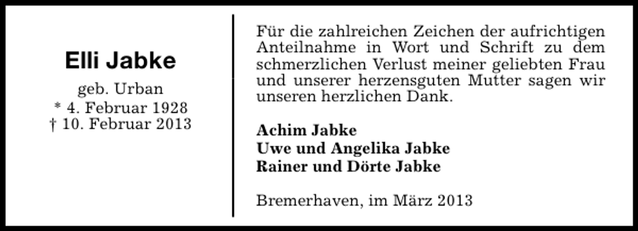 <p>Elli Jabke<br />geb. Urban<br />* 4. Februar 1928<br />† 10. Februar 2013</p><p>Für die zahlreichen Zeichen der aufrichtigen<br />Anteilnahme in Wort und Schrift zu dem<br />schmerzlichen Verlust meiner geliebten Frau<br />und unserer herzensguten Mutter sagen wir<br />unseren herzlichen Dank.<br />Achim Jabke<br />Uwe und Angelika Jabke<br />Rainer und Dörte Jabke<br />Bremerhaven, im März 2013</p>