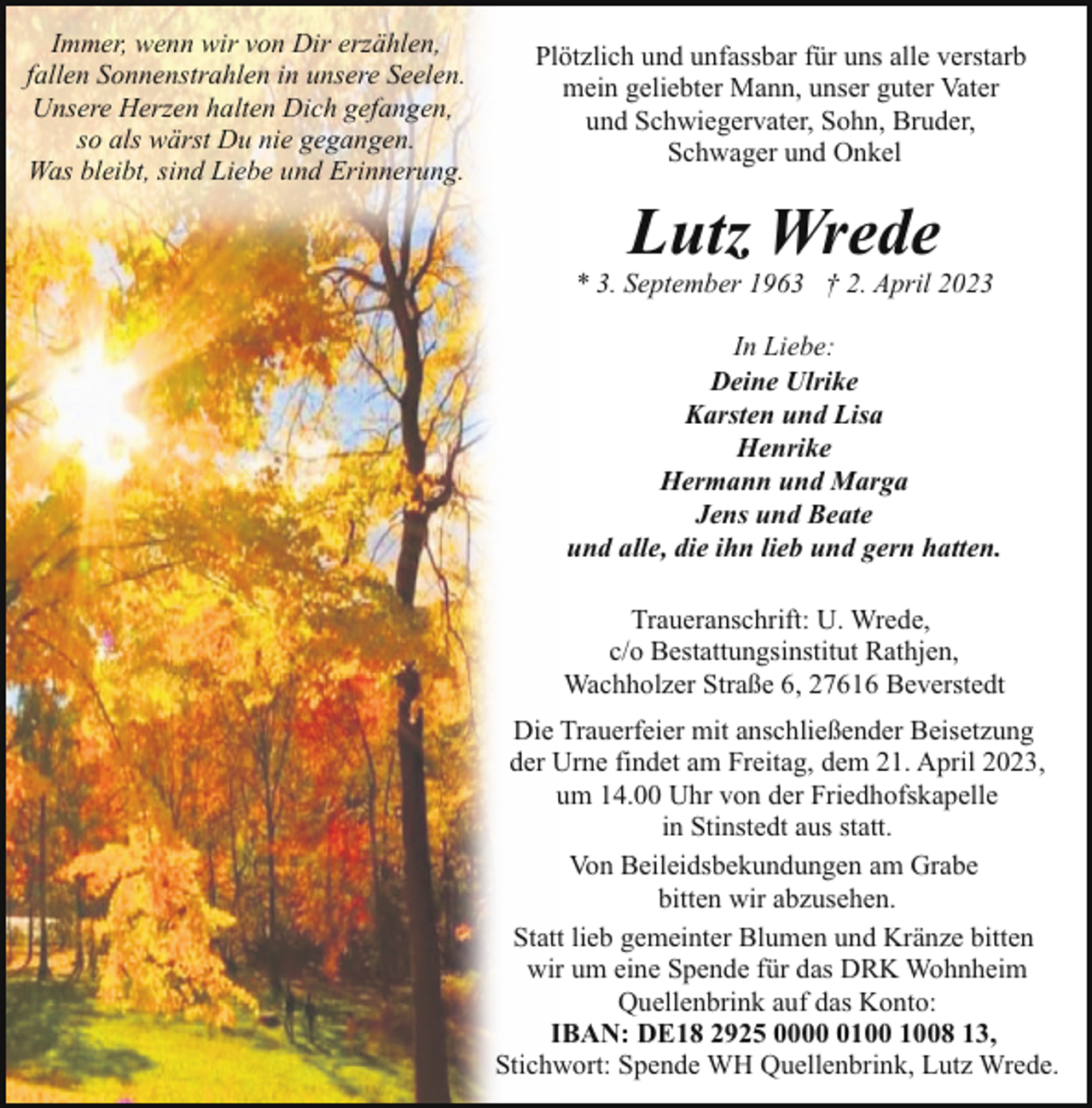 <p>Immer, wenn wir von Dir erzählen,<br />fallen Sonnenstrahlen in unsere Seelen.<br />Unsere Herzen halten Dich gefangen,<br />so als wärst Du nie gegangen.<br />Was bleibt, sind Liebe und Erinnerung.</p><p>Plötzlich und unfassbar für uns alle verstarb<br />mein geliebter Mann, unser guter Vater<br />und Schwiegervater, Sohn, Bruder,<br />Schwager und Onkel</p><p>Lutz Wrede</p><p>* 3. September 1963 † 2. April 2023<br />In Liebe:<br />Deine Ulrike<br />Karsten und Lisa<br />Henrike<br />Hermann und Marga<br />Jens und Beate<br />und alle, die ihn lieb und gern hatten.<br />Traueranschrift: U. Wrede,<br />c/o Bestattungsinstitut Rathjen,<br />Wachholzer Straße 6, 27616 Beverstedt<br />Die Trauerfeier mit anschließender Beisetzung<br />der Urne findet am Freitag, dem 21. April 2023,<br />um 14.00 Uhr von der Friedhofskapelle<br />in Stinstedt aus statt.<br />Von Beileidsbekundungen am Grabe<br />bitten wir abzusehen.<br />Statt lieb gemeinter Blumen und Kränze bitten<br />wir um eine Spende für das DRK Wohnheim<br />Quellenbrink auf das Konto:<br />IBAN: DE18 2925 0008 13,<br />Stichwort: Spende WH Quellenbrink, Lutz Wrede.</p>