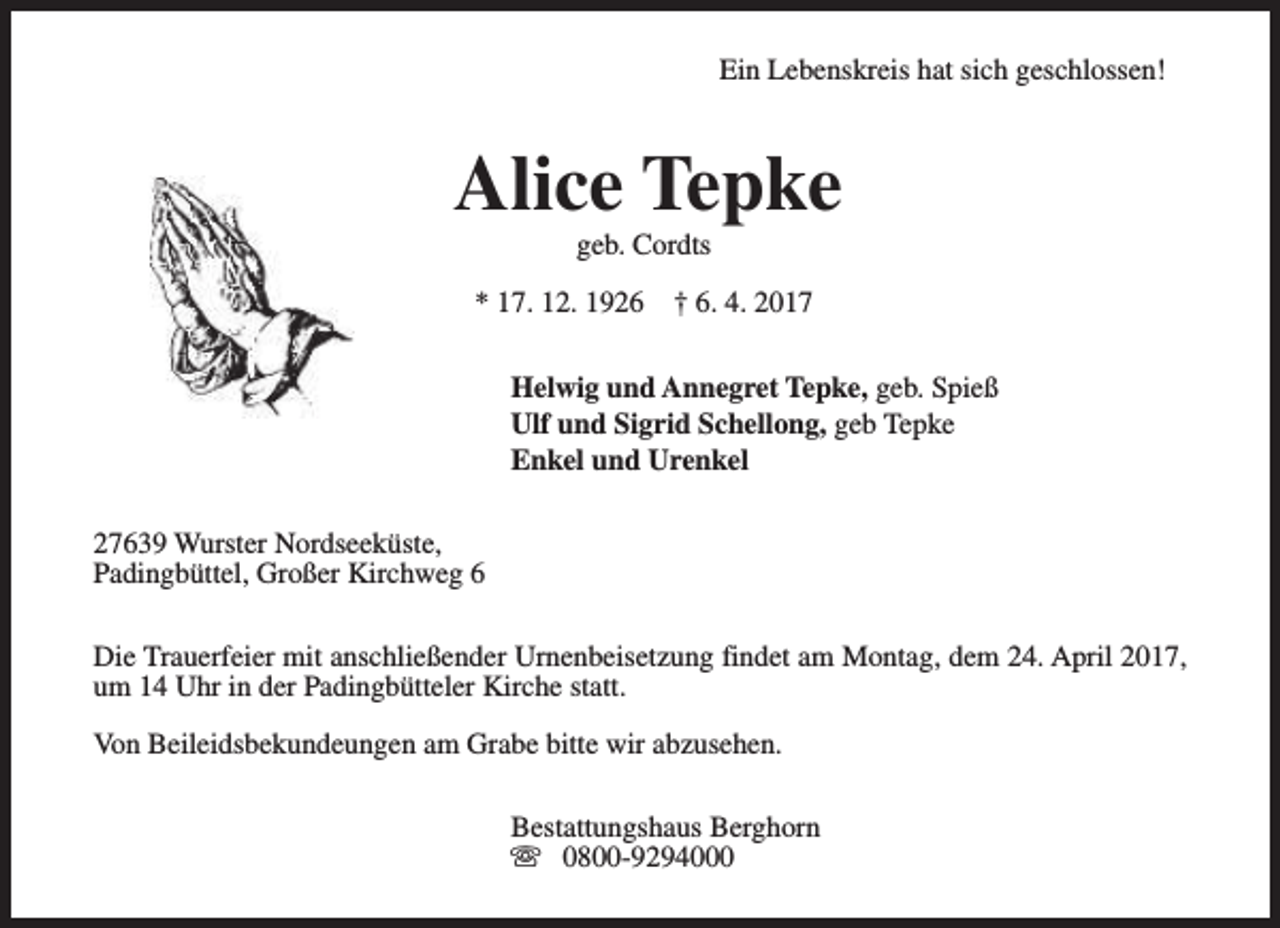 <p>Ein Lebenskreis hat sich geschlossen!</p><p>Alice Tepke<br />geb. Cordts</p><p>* 17. 12. 1926</p><p>† 6. 4. 2017</p><p>Helwig und Annegret Tepke, geb. Spieß<br />Ulf und Sigrid Schellong, geb Tepke<br />Enkel und Urenkel<br />27639 Wurster Nordseeküste,<br />Padingbüttel, Großer Kirchweg 6<br />Die Trauerfeier mit anschließender Urnenbeisetzung findet am Montag, dem 24. April 2017,<br />um 14 Uhr in der Padingbütteler Kirche statt.<br />Von Beileidsbekundeungen am Grabe bitte wir abzusehen.<br />Bestattungshaus Berghorn<br />s 0800-9294000</p>