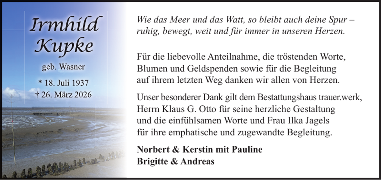 <p>Irmhiild<br />Kupk<br />ke<br />geb. Wasneer<br />* 18. Juli 1937<br />† 26. März 20026</p>
<p>Wie das Meer und das Watt, so bleibt auch deine Spur –<br />ruhig, bewegt, weit und für immer in unseren Herzen.<br />Für die liebevolle Anteilnahme, die tröstenden Worte,<br />Blumen und Geldspenden sowie für die Begleitung<br />auf ihrem letzten Weg danken wir allen von Herzen.<br />Unser besonderer Dank gilt dem Bestattungshaus trauer.werk,<br />Herrn Klaus G. Otto für seine herzliche Gestaltung<br />und die einfühlsamen Worte und Frau Ilka Jagels<br />für ihre emphatische und zugewandte Begleitung.<br />Norbert &amp; Kerstin mit Pauline<br />Brigitte &amp; Andreas</p>