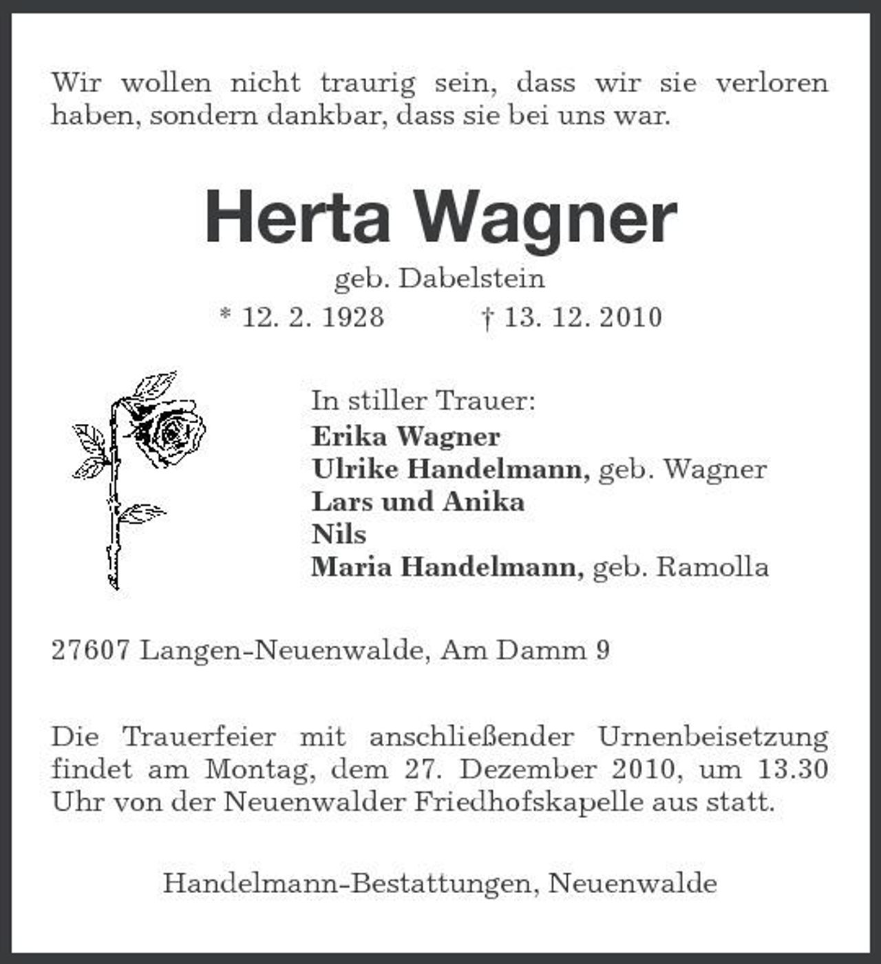 <p>Wir wollen nicht traurig sein, dass wir sie verloren haben, sondern dankbar, dass sie bei uns war.</p><p>Herta Wagner<br />geb. Dabelstein * 12. 2. 1928 † 13. 12. 2010 In stiller Trauer: Erika Wagner Ulrike Handelmann, geb. Wagner Lars und Anika Nils Maria Handelmann, geb. Ramolla 27607 Langen-Neuenwalde, Am Damm 9 Die Trauerfeier mit anschließender Urnenbeisetzung findet am Montag, dem 27. Dezember 2010, um 13.30 Uhr von der Neuenwalder Friedhofskapelle aus statt. Handelmann-Bestattungen, Neuenwalde</p>