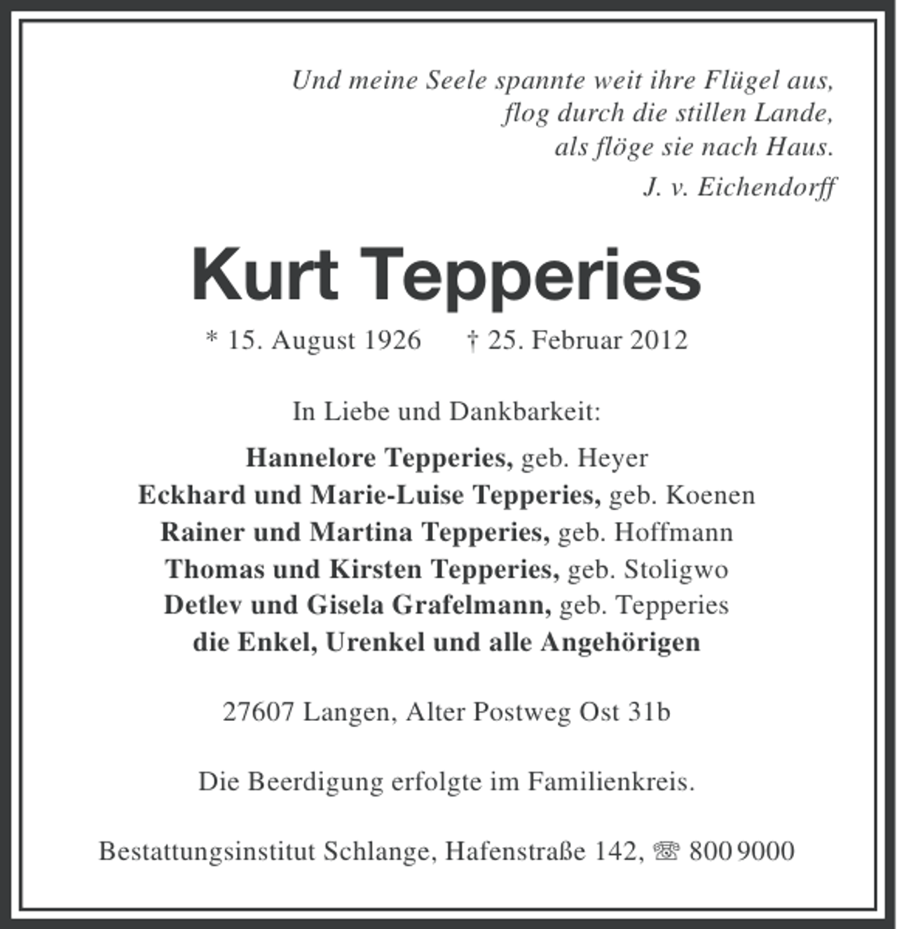 <p>Und meine Seele spannte weit ihre Flügel aus,<br />flog durch die stillen Lande,<br />als flöge sie nach Haus.<br />J. v. Eichendorff</p><p>Kurt Tepperies<br />* 15. August 1926</p><p>† 25. Februar 2012</p><p>In Liebe und Dankbarkeit:<br />Hannelore Tepperies, geb. Heyer<br />Eckhard und Marie-Luise Tepperies, geb. Koenen<br />Rainer und Martina Tepperies, geb. Hoffmann<br />Thomas und Kirsten Tepperies, geb. Stoligwo<br />Detlev und Gisela Grafelmann, geb. Tepperies<br />die Enkel, Urenkel und alle Angehörigen<br />27607 Langen, Alter Postweg Ost 31b<br />Die Beerdigung erfolgte im Familienkreis.<br />Bestattungsinstitut Schlange, Hafenstraße 142, 800 9000</p>