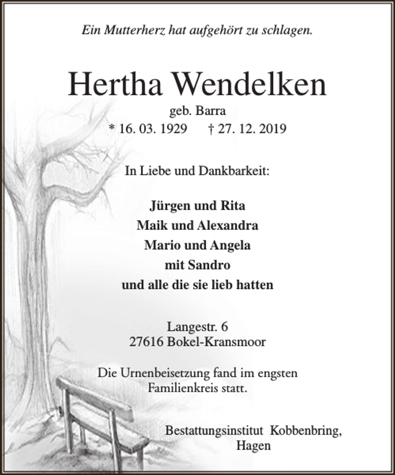 <p>Ein Mutterherz hat aufgehört zu schlagen.</p><p>Hertha Wendelken<br />geb. Barra<br />* 16. 03. 1929<br />† 27. 12. 2019<br />In Liebe und Dankbarkeit:<br />Jürgen und Rita<br />Maik und Alexandra<br />Mario und Angela<br />mit Sandro<br />und alle die sie lieb hatten<br />Langestr. 6<br />27616 Bokel-Kransmoor<br />Die Urnenbeisetzung fand im engsten<br />Familienkreis statt.<br />Bestattungsinstitut Kobbenbring,<br />Hagen</p>
