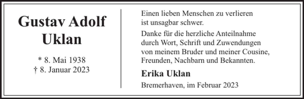 <p>Gustav Adolf<br />Uklan<br />* 8. Mai 1938<br />† 8. Januar 2023</p><p>Einen lieben Menschen zu verlieren<br />ist unsagbar schwer.<br />Danke für die herzliche Anteilnahme<br />durch Wort, Schrift und Zuwendungen<br />von meinem Bruder und meiner Cousine,<br />Freunden, Nachbarn und Bekannten.</p><p>Erika Uklan<br />Bremerhaven, im Februar 2023</p>