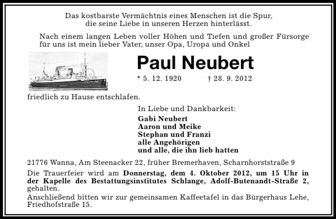 <p>Das kostbarste Vermächtnis eines Menschen ist die Spur,<br />die seine Liebe in unseren Herzen hinterlässt.<br />Nach einem langen Leben voller Höhen und Tiefen und großer Fürsorge<br />für uns ist mein lieber Vater, unser Opa, Uropa und Onkel</p><p>Paul Neubert</p><p>* 5. 12. 1920</p><p>† 28. 9. 2012</p><p>friedlich zu Hause entschlafen.<br />In Liebe und Dankbarkeit:<br />Gabi Neubert<br />Aaron und Meike<br />Stephan und Franzi<br />alle Angehörigen<br />und alle, die ihn lieb hatten<br />21776 Wanna, Am Steenacker 22, früher Bremerhaven, Scharnhorststraße 9<br />Die Trauerfeier wird am Donnerstag, dem 4. Oktober 2012, um 15 Uhr in<br />der Kapelle des Bestattungsinstitutes Schlange, Adolf-Butenandt-Straße 2,<br />gehalten.<br />Anschließend bitten wir zur gemeinsamen Kaffeetafel in das Bürgerhaus Lehe,<br />Friedhofstraße 15.</p>