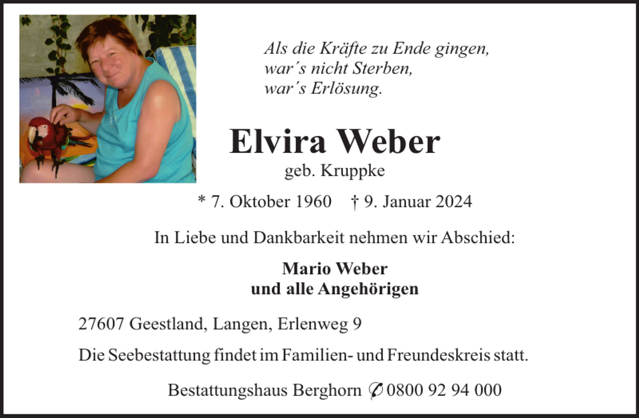 <p>Als die Kräfte zu Ende gingen,<br />war´s nicht Sterben,<br />war´s Erlösung.</p><p>Elvira Weber<br />geb. Kruppke<br />* 7. Oktober 1960</p><p>† 9. Januar 2024</p><p>In Liebe und Dankbarkeit nehmen wir Abschied:<br />Mario Weber<br />und alle Angehörigen<br />27607 Geestland, Langen, Erlenweg 9<br />Die Seebestattung findet im Familien- und Freundeskreis statt.<br />Bestattungshaus Berghorn * 0800 92 94 000</p>