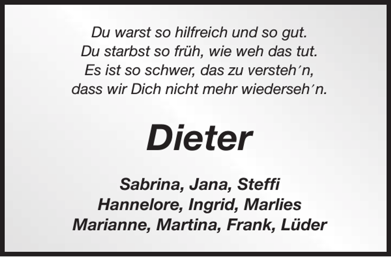 <p>Du warst so hilfreich und so gut.<br />Du starbst so früh, wie weh das tut.<br />Es ist so schwer, das zu versteh´n,<br />dass wir Dich nicht mehr wiederseh´n.</p><p>Dieter<br />Sabrina, Jana, Steffi<br />Hannelore, Ingrid, Marlies<br />Marianne, Martina, Frank, Lüder</p>