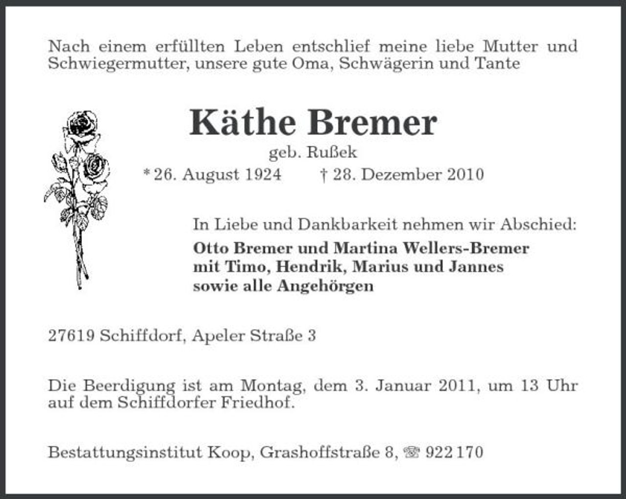 <p>Nach einem erfüllten Leben entschlief meine liebe Mutter und Schwiegermutter, unsere gute Oma, Schwägerin und Tante</p><p>Käthe Bremer<br />geb. Rußek * 26. August 1924 † 28. Dezember 2010 In Liebe und Dankbarkeit nehmen wir Abschied: Otto Bremer und Martina Wellers-Bremer mit Timo, Hendrik, Marius und Jannes sowie alle Angehörgen 27619 Schiffdorf, Apeler Straße 3 Die Beerdigung ist am Montag, dem 3. Januar 2011, um 13 Uhr auf dem Schiffdorfer Friedhof. Bestattungsinstitut Koop, Grashoffstraße 8, 922 170</p>