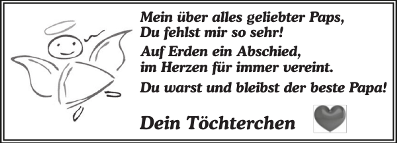 <p>Mein über alles geliebter Paps,<br />Du fehlst mir so sehr!<br />Auf Erden ein Abschied,<br />im Herzen für immer vereint.<br />Du warst und bleibst der beste Papa!</p><p>Dein Töchterchen</p>