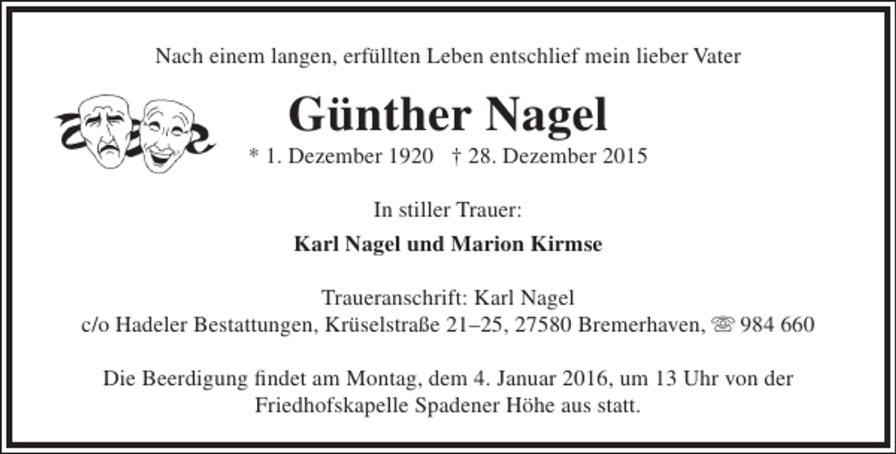 <p>Nach einem langen, erfüllten Leben entschlief mein lieber Vater</p><p>Günther Nagel</p><p>* 1. Dezember 1920 † 28. Dezember 2015<br />In stiller Trauer:<br />Karl Nagel und Marion Kirmse<br />Traueranschrift: Karl Nagel<br />c/o Hadeler Bestattungen, Krüselstraße 21–25, 27580 Bremerhaven,  984 660<br />Die Beerdigung findet am Montag, dem 4. Januar 2016, um 13 Uhr von der<br />Friedhofskapelle Spadener Höhe aus statt.</p>