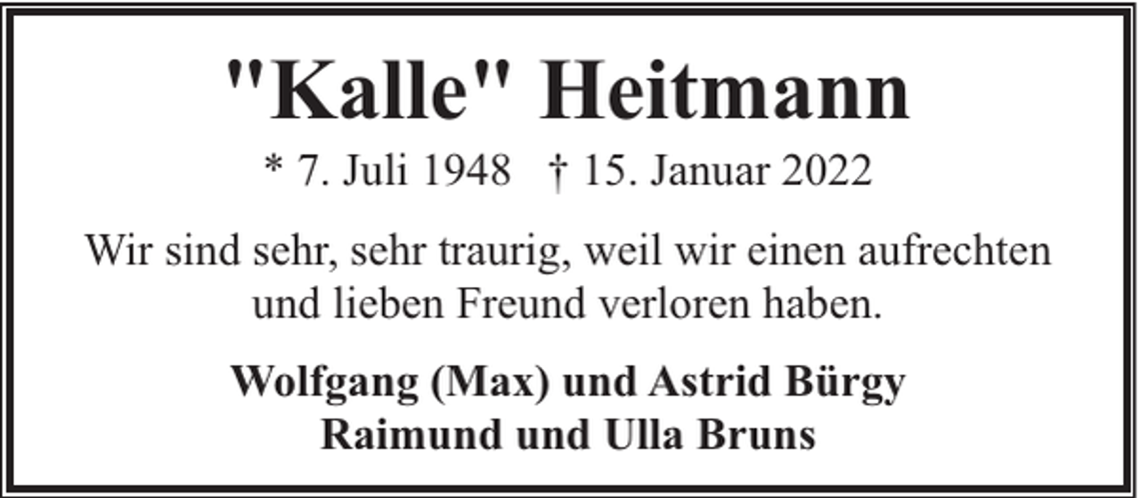 <p>"Kalle" Heitmann<br />* 7. Juli 1948 † 15. Januar 2022</p><p>Wir sind sehr, sehr traurig, weil wir einen aufrechten<br />und lieben Freund verloren haben.<br />Wolfgang (Max) und Astrid Bürgy<br />Raimund und Ulla Bruns</p>