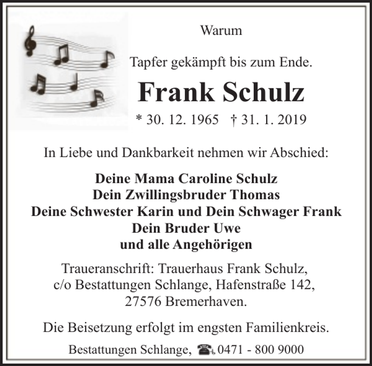<p>Warum<br />Tapfer gekämpft bis zum Ende.</p><p>Frank Schulz</p><p>* 30. 12. 1965 † 31. 1. 2019<br />In Liebe und Dankbarkeit nehmen wir Abschied:<br />Deine Mama Caroline Schulz<br />Dein Zwillingsbruder Thomas<br />Deine Schwester Karin und Dein Schwager Frank<br />Dein Bruder Uwe<br />und alle Angehörigen<br />Traueranschrift: Trauerhaus Frank Schulz,<br />c/o Bestattungen Schlange, Hafenstraße 142,<br />27576 Bremerhaven.<br />Die Beisetzung erfolgt im engsten Familienkreis.<br />Bestattungen Schlange,</p><p>0471 - 800 9000</p>