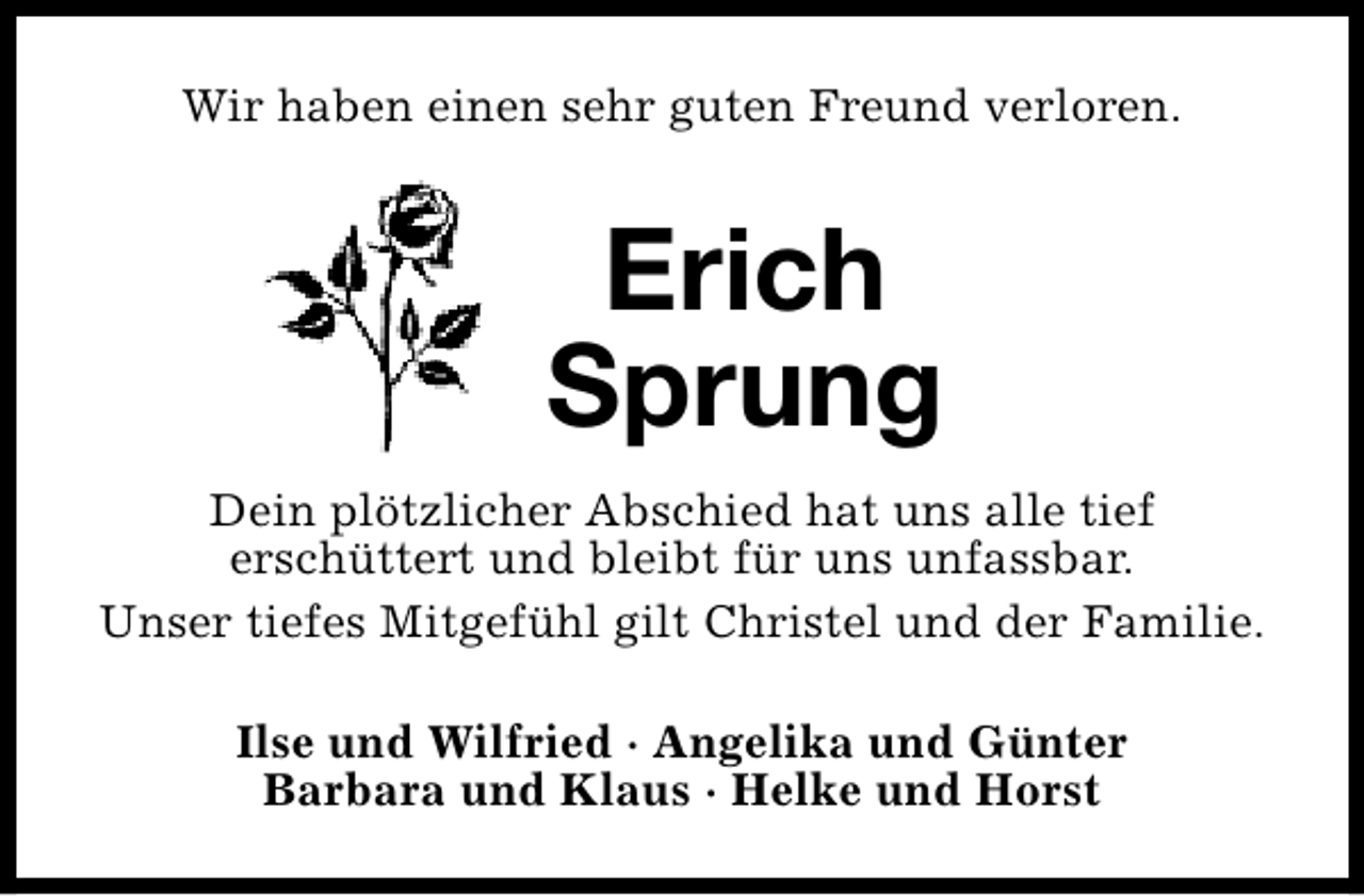 <p>Wir haben einen sehr guten Freund verloren.</p><p>Erich<br />Sprung<br />Dein plötzlicher Abschied hat uns alle tief<br />erschüttert und bleibt für uns unfassbar.<br />Unser tiefes Mitgefühl gilt Christel und der Familie.<br />Ilse und Wilfried · Angelika und Günter<br />Barbara und Klaus · Helke und Horst</p>