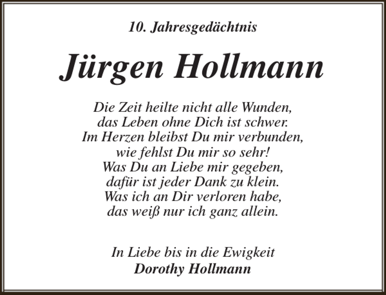 <p>10. Jahresgedächtnis</p><p>Jürgen Hollmann<br />Die Zeit heilte nicht alle Wunden,<br />das Leben ohne Dich ist schwer.<br />Im Herzen bleibst Du mir verbunden,<br />wie fehlst Du mir so sehr!<br />Was Du an Liebe mir gegeben,<br />dafür ist jeder Dank zu klein.<br />Was ich an Dir verloren habe,<br />das weiß nur ich ganz allein.<br />In Liebe bis in die Ewigkeit<br />Dorothy Hollmann</p>
