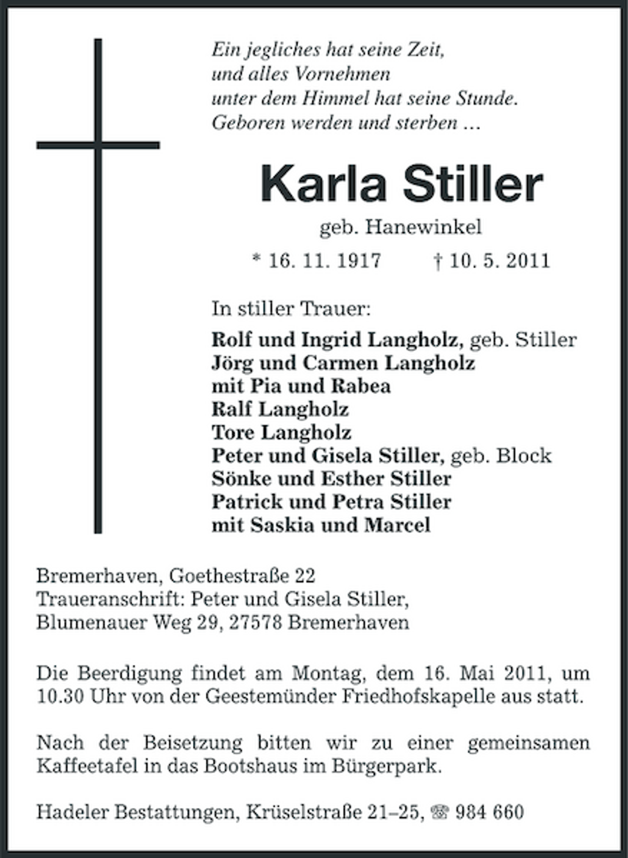 <p>Ein jegliches hat seine Zeit, und alles Vornehmen unter dem Himmel hat seine Stunde. Geboren werden und sterben …</p><p>Karla Stiller<br />geb. Hanewinkel * 16. 11. 1917 † 10. 5. 2011 In stiller Trauer: Rolf und Ingrid Langholz, geb. Stiller Jörg und Carmen Langholz mit Pia und Rabea Ralf Langholz Tore Langholz Peter und Gisela Stiller, geb. Block Sönke und Esther Stiller Patrick und Petra Stiller mit Saskia und Marcel Bremerhaven, Goethestraße 22 Traueranschrift: Peter und Gisela Stiller, Blumenauer Weg 29, 27578 Bremerhaven Die Beerdigung findet am Montag, dem 16. Mai 2011, um 10.30 Uhr von der Geestemünder Friedhofskapelle aus statt. Nach der Beisetzung bitten wir zu einer gemeinsamen Kaffeetafel in das Bootshaus im Bürgerpark. Hadeler Bestattungen, Krüselstraße 21–25, 984 660</p>