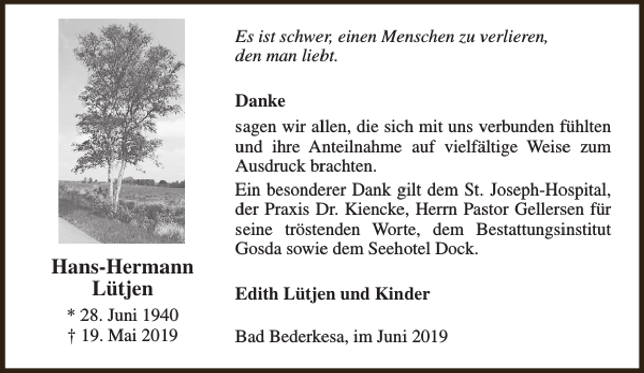 <p>Es ist schwer, einen Menschen zu verlieren,<br />den man liebt.</p><p>Hans-Hermann<br />Lütjen<br />* 28. Juni 1940<br />† 19. Mai 2019</p><p>Danke<br />sagen wir allen, die sich mit uns verbunden fühlten<br />und ihre Anteilnahme auf vielfältige Weise zum<br />Ausdruck brachten.<br />Ein besonderer Dank gilt dem St. Joseph-Hospital,<br />der Praxis Dr. Kiencke, Herrn Pastor Gellersen für<br />seine tröstenden Worte, dem Bestattungsinstitut<br />Gosda sowie dem Seehotel Dock.<br />Edith Lütjen und Kinder<br />Bad Bederkesa, im Juni 2019</p>