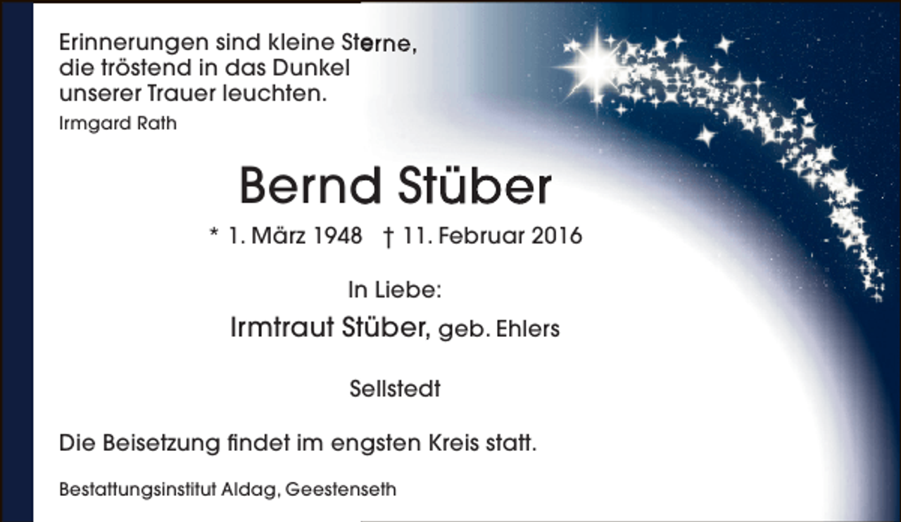 <p>Erinnerungen sind kleine Sterne,<br />e<br />die tröstend in das Dunkel<br />unserer Trauer leuchten.<br />Irmgard Rath</p><p>Bernd Stüber<br />d<br />* 1. März 1948 † 11. Februar 2016<br />In Liebe:</p><p>Irmtraut Stüber, geb. Ehlers<br />Sellstedt<br />Die Beisetzung findet im engsten Kreis statt.<br />Bestattungsinstitut Aldag, Geestenseth</p>