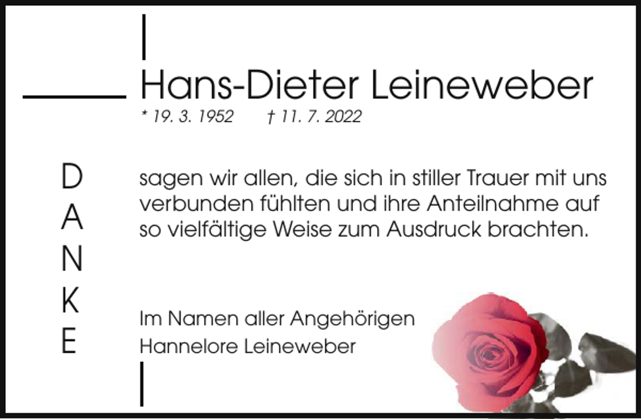 <p>Hans-Dieter Leineweber<br />* 19. 3. 1952</p><p>D<br />A<br />N<br />K<br />E</p><p>† 11. 7. 2022</p><p>sagen wir allen, die sich in stiller Trauer mit uns<br />verbunden fühlten und ihre Anteilnahme auf<br />so vielfältige Weise zum Ausdruck brachten.</p><p>Im Namen aller Angehörigen<br />Hannelore Leineweber</p>