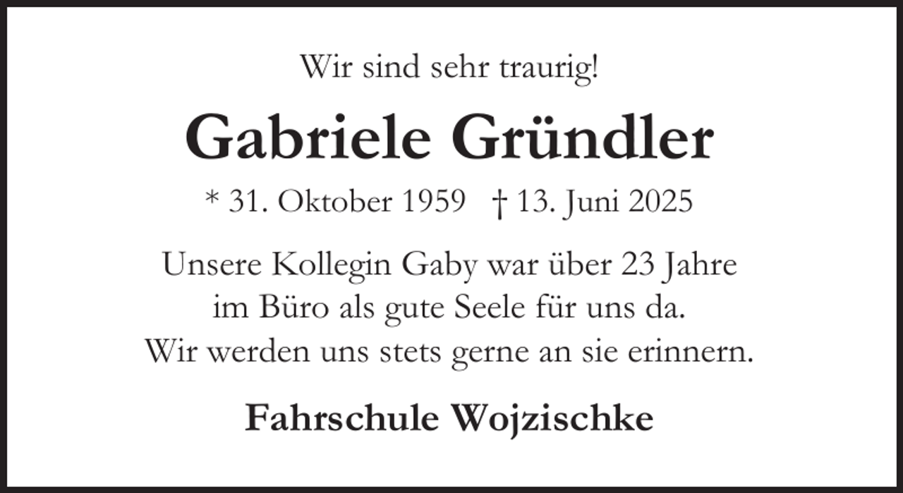 <p>Wir sind sehr traurig!</p><p>Gabriele Gründler<br />* 31. Oktober 1959 † 13. Juni 2025</p><p>Unsere Kollegin Gaby war über 23 Jahre<br />im Büro als gute Seele für uns da.<br />Wir werden uns stets gerne an sie erinnern.</p><p>Fahrschule Wojzischke</p>